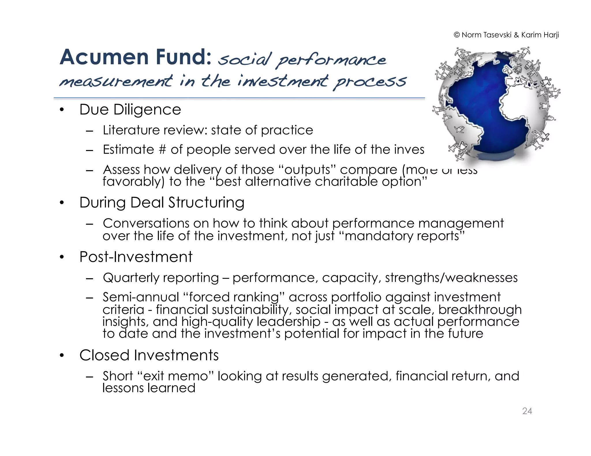 © Norm Tasevski & Karim Harji


Acumen Fund: social performance
measurement in the investment process!
•  Due Diligence
   –  Literature review: state of practice
   –  Estimate # of people served over the life of the investment
   –  Assess how delivery of those “outputs” compare (more or less
      favorably) to the “best alternative charitable option”
•  During Deal Structuring
   –  Conversations on how to think about performance management
      over the life of the investment, not just “mandatory reports”
•  Post-Investment
   –  Quarterly reporting – performance, capacity, strengths/weaknesses
   –  Semi-annual “forced ranking” across portfolio against investment
      criteria - financial sustainability, social impact at scale, breakthrough
      insights, and high-quality leadership - as well as actual performance
      to date and the investment’s potential for impact in the future
•  Closed Investments
   –  Short “exit memo” looking at results generated, financial return, and
      lessons learned
                                                                                     24
 