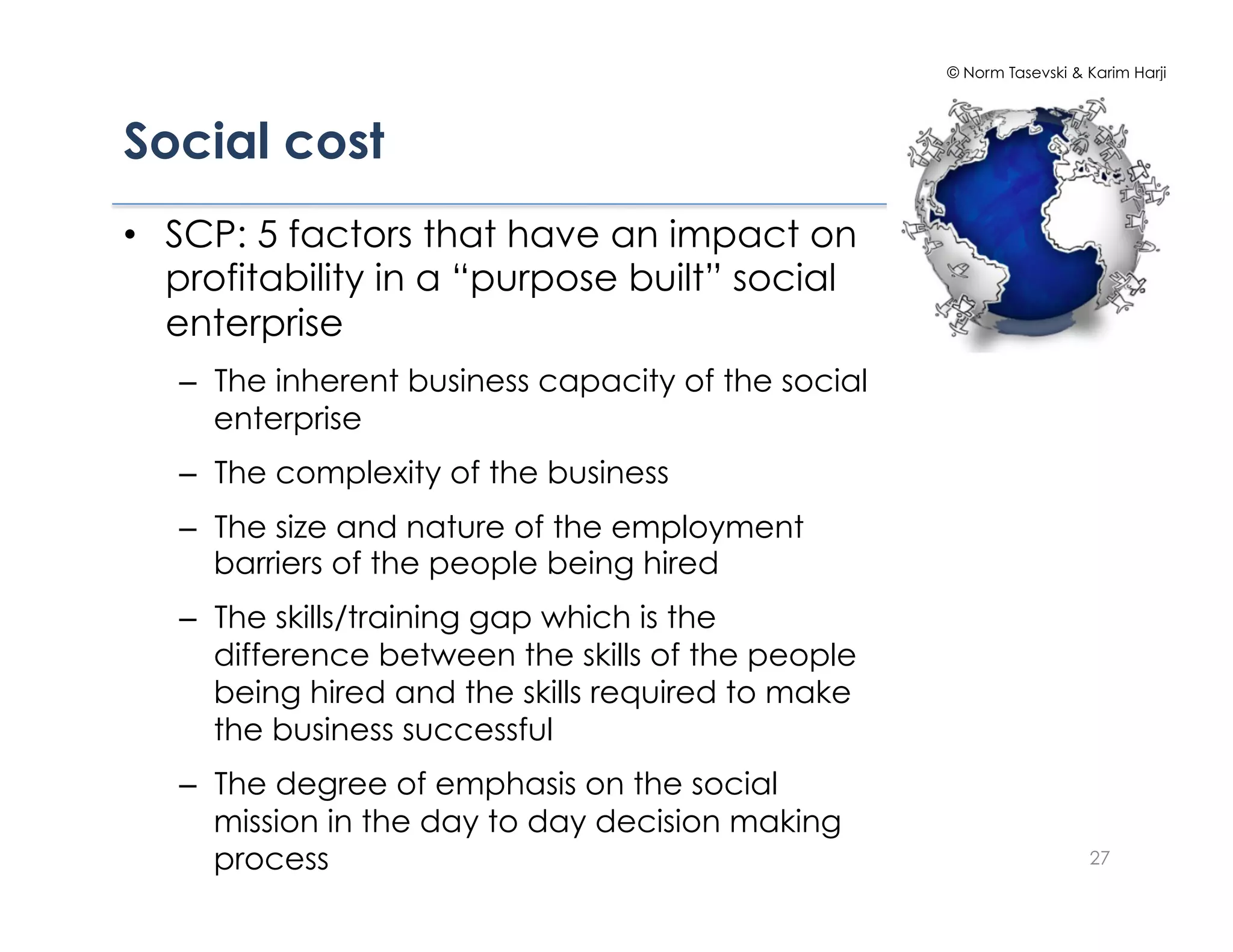 © Norm Tasevski & Karim Harji




Social cost
•  SCP: 5 factors that have an impact on
   profitability in a “purpose built” social
   enterprise
   –  The inherent business capacity of the social
      enterprise
   –  The complexity of the business
   –  The size and nature of the employment
      barriers of the people being hired
   –  The skills/training gap which is the
      difference between the skills of the people
      being hired and the skills required to make
      the business successful
   –  The degree of emphasis on the social
      mission in the day to day decision making
      process                                                          27
 