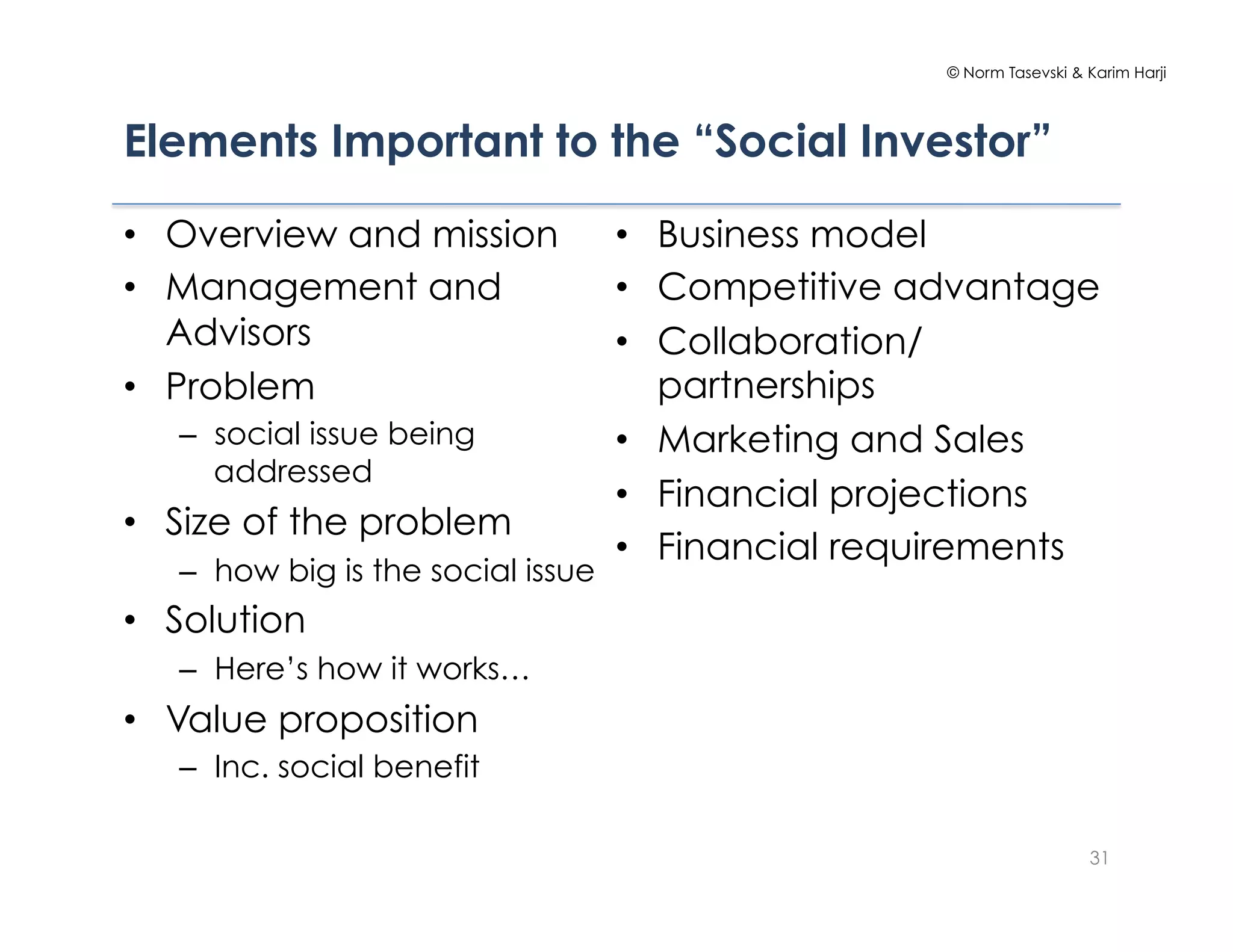 © Norm Tasevski & Karim Harji




Elements Important to the “Social Investor”

•  Overview and mission             •  Business model
•  Management and                   •  Competitive advantage
   Advisors                         •  Collaboration/
•  Problem                             partnerships
   –  social issue being            •  Marketing and Sales
      addressed
                                    •  Financial projections
•  Size of the problem
                                    •  Financial requirements
   –  how big is the social issue
•  Solution
   –  Here’s how it works…
•  Value proposition
   –  Inc. social benefit

                                                                       31
 