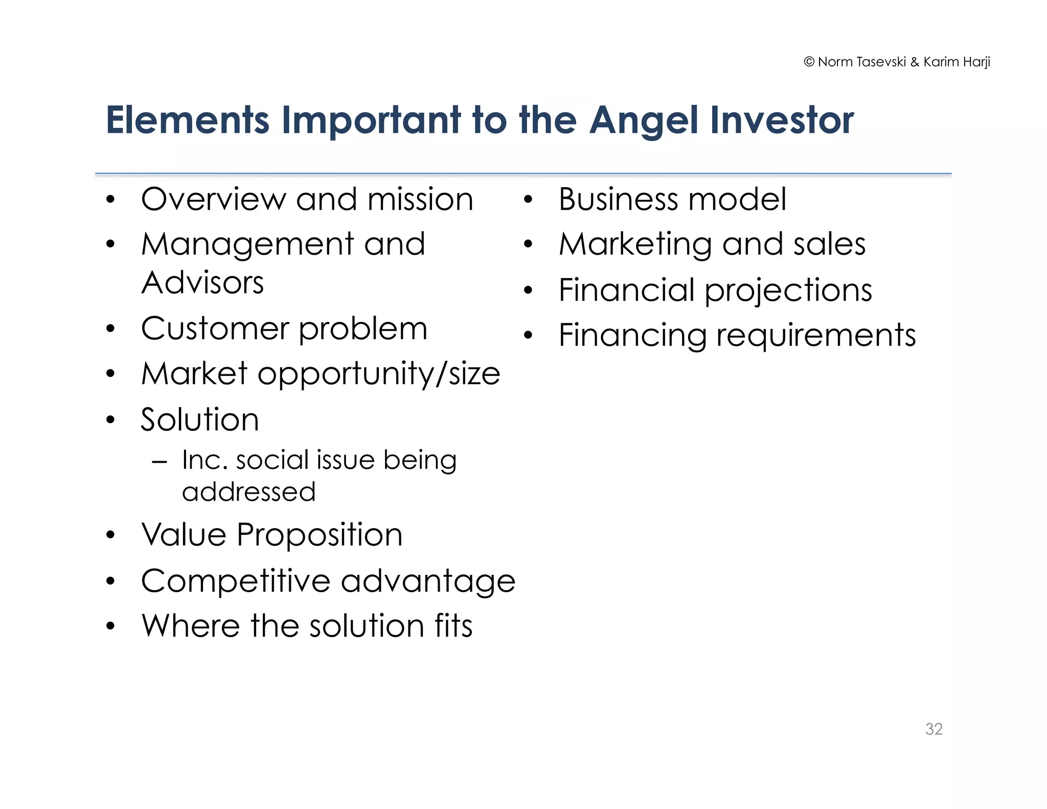 © Norm Tasevski & Karim Harji




Elements Important to the Angel Investor

•  Overview and mission         •    Business model
•  Management and               •    Marketing and sales
   Advisors                     •    Financial projections
•  Customer problem             •    Financing requirements
•  Market opportunity/size
•  Solution
   –  Inc. social issue being
      addressed
•  Value Proposition
•  Competitive advantage
•  Where the solution fits


                                                                      32
 