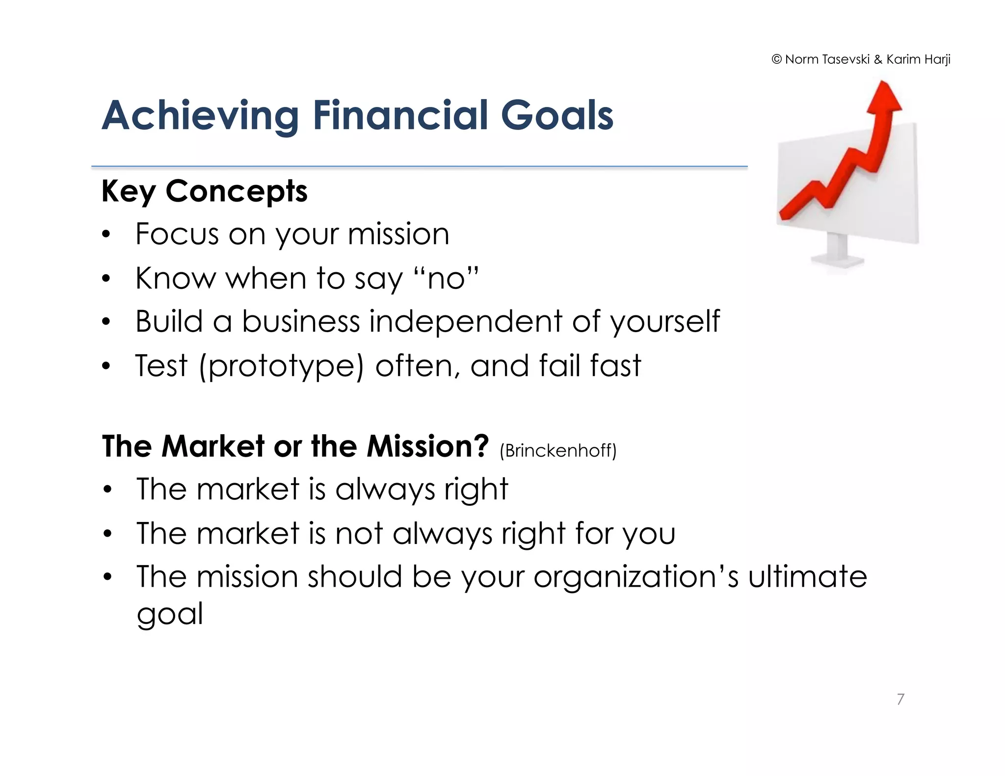 © Norm Tasevski & Karim Harji




Achieving Financial Goals
Key Concepts
•  Focus on your mission
•  Know when to say “no”
•  Build a business independent of yourself
•  Test (prototype) often, and fail fast

The Market or the Mission? (Brinckenhoff)
•  The market is always right
•  The market is not always right for you
•  The mission should be your organization’s ultimate
   goal

                                                                  7
 