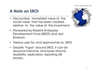© Norm Tasevski & Karim Harji




A Note on SROI!
•  Discounted, monetized value of the
   social value that has been created,
   relative to the value of the investment.
•  Pioneered by Roberts Enterprise
   Development Fund (REDF) and Jed
   Emerson
•  Various uses for, and approaches to, SROI
•  Despite “hype” around SROI, it can be
   resource-intensive, and issues around
   feasibility, replication, reporting still
   remain.


                                                                 22
 