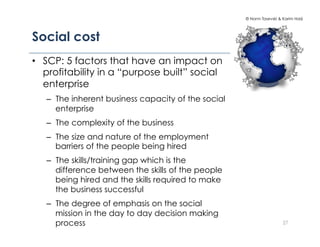 © Norm Tasevski & Karim Harji




Social cost
•  SCP: 5 factors that have an impact on
   profitability in a “purpose built” social
   enterprise
   –  The inherent business capacity of the social
      enterprise
   –  The complexity of the business
   –  The size and nature of the employment
      barriers of the people being hired
   –  The skills/training gap which is the
      difference between the skills of the people
      being hired and the skills required to make
      the business successful
   –  The degree of emphasis on the social
      mission in the day to day decision making
      process                                                          27
 