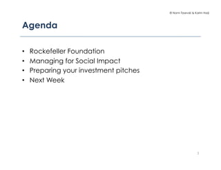 © Norm Tasevski & Karim Harji




Agenda

•    Rockefeller Foundation
•    Managing for Social Impact
•    Preparing your investment pitches
•    Next Week




                                                             3
 