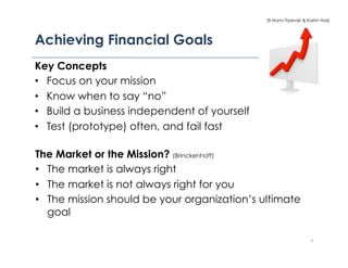 © Norm Tasevski & Karim Harji




Achieving Financial Goals
Key Concepts
•  Focus on your mission
•  Know when to say “no”
•  Build a business independent of yourself
•  Test (prototype) often, and fail fast

The Market or the Mission? (Brinckenhoff)
•  The market is always right
•  The market is not always right for you
•  The mission should be your organization’s ultimate
   goal

                                                                  7
 