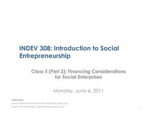 INDEV 308: Introduction to Social
      Entrepreneurship

                Class 5 (Part 2): Financing Considerations
                           for Social Enterprises

                                  Monday, June 6, 2011
Instructors:
Norm Tasevski (norm@socialentrepreneurship.ca)
Karim Harji (karim@socialentrepreneurship.ca)
                                                             1
 