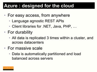 Azure : designed for the cloud
• For easy access, from anywhere
  • Language agnostic REST APIs
  • Client libraries for .NET, Java, PHP, …
• For durability
  • All data is replicated 3 times within a cluster, and
    across datacenters
• For massive scale
  • Data is automatically partitioned and load
    balanced across servers
 