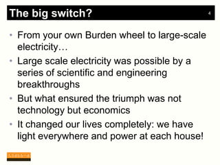 The big switch?                               4




• From your own Burden wheel to large-scale
  electricity…
• Large scale electricity was possible by a
  series of scientific and engineering
  breakthroughs
• But what ensured the triumph was not
  technology but economics
• It changed our lives completely: we have
  light everywhere and power at each house!
 