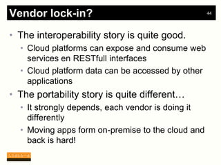 Vendor lock-in?                                    44




• The interoperability story is quite good.
  • Cloud platforms can expose and consume web
    services en RESTfull interfaces
  • Cloud platform data can be accessed by other
    applications
• The portability story is quite different…
  • It strongly depends, each vendor is doing it
    differently
  • Moving apps form on-premise to the cloud and
    back is hard!
 