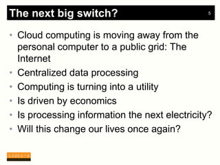 The next big switch?                            5




• Cloud computing is moving away from the
  personal computer to a public grid: The
  Internet
• Centralized data processing
• Computing is turning into a utility
• Is driven by economics
• Is processing information the next electricity?
• Will this change our lives once again?
 