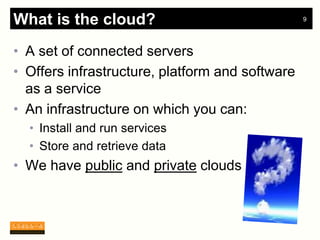 What is the cloud?                               9




• A set of connected servers
• Offers infrastructure, platform and software
  as a service
• An infrastructure on which you can:
  • Install and run services
  • Store and retrieve data
• We have public and private clouds
 