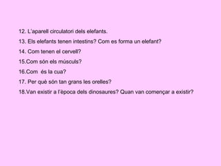 12. L’aparell circulatori dels elefants. 13. Els elefants tenen intestins? Com es forma un elefant? 14. Com tenen el cervell? 15.Com són els músculs? 16.Com  és la cua? 17. Per què són tan grans les orelles? 18.Van existir a l’època dels dinosaures? Quan van començar a existir? 