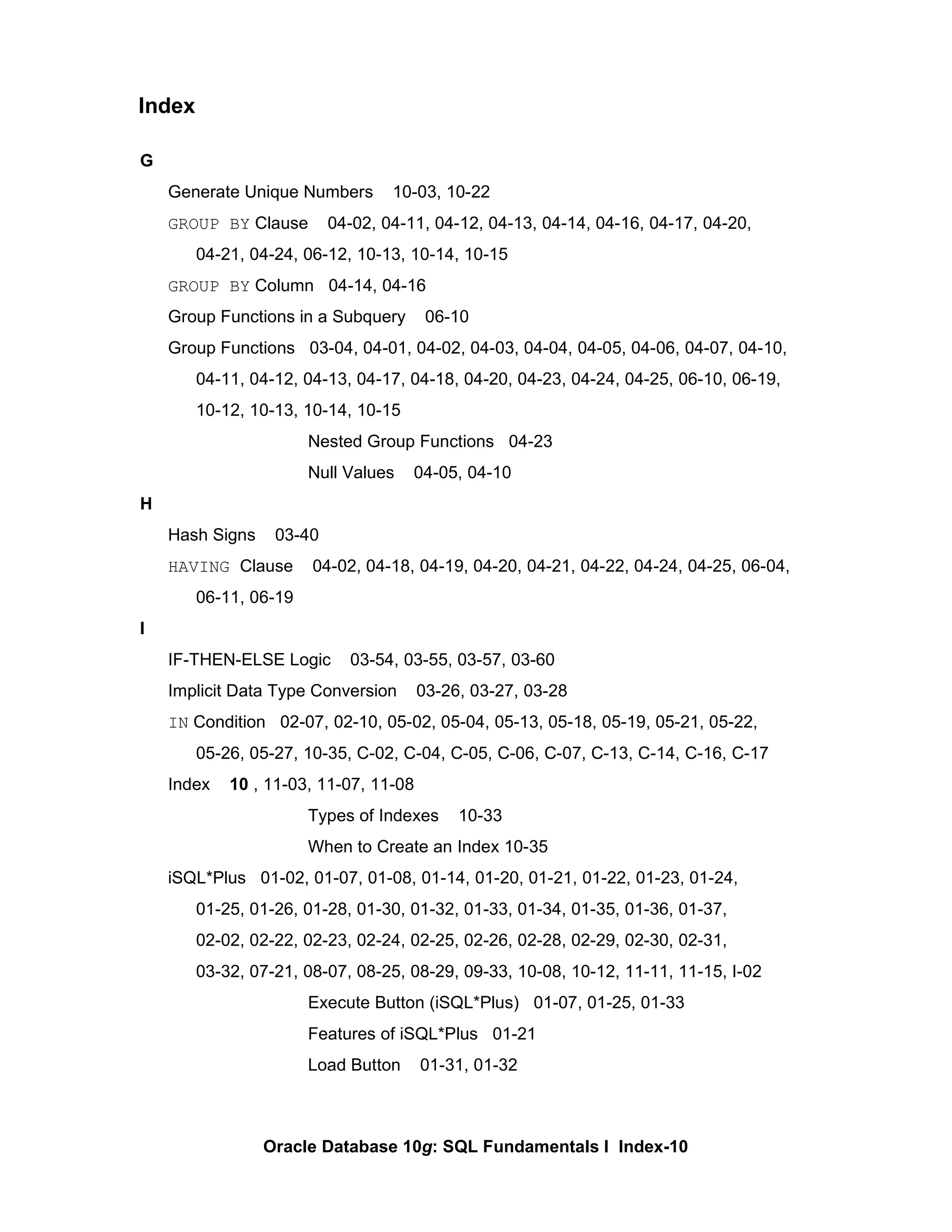 G Generate Unique Numbers  10-03, 10-22 GROUP BY  Clause  04-02, 04-11, 04-12, 04-13, 04-14, 04-16, 04-17, 04-20,  04-21, 04-24, 06-12, 10-13, 10-14, 10-15 GROUP BY  Column  04-14, 04-16 Group Functions in a Subquery  06-10 Group Functions  03-04, 04-01, 04-02, 04-03, 04-04, 04-05, 04-06, 04-07, 04-10,  04-11, 04-12, 04-13, 04-17, 04-18, 04-20, 04-23, 04-24, 04-25, 06-10, 06-19,  10-12, 10-13, 10-14, 10-15 Nested Group Functions  04-23 Null Values  04-05, 04-10 H Hash Signs  03-40 HAVING  Clause  04-02, 04-18, 04-19, 04-20, 04-21, 04-22, 04-24, 04-25, 06-04,  06-11, 06-19 I IF-THEN-ELSE Logic  03-54, 03-55, 03-57, 03-60 Implicit Data Type Conversion  03-26, 03-27, 03-28 IN  Condition  02-07, 02-10, 05-02, 05-04, 05-13, 05-18, 05-19, 05-21, 05-22,  05-26, 05-27, 10-35, C-02, C-04, C-05, C-06, C-07, C-13, C-14, C-16, C-17 Index  10  , 11-03, 11-07, 11-08 Types of Indexes  10-33 When to Create an Index 10-35 iSQL*Plus  01-02, 01-07, 01-08, 01-14, 01-20, 01-21, 01-22, 01-23, 01-24, 01-25, 01-26, 01-28, 01-30, 01-32, 01-33, 01-34, 01-35, 01-36, 01-37, 02-02, 02-22, 02-23, 02-24, 02-25, 02-26, 02-28, 02-29, 02-30, 02-31,  03-32, 07-21, 08-07, 08-25, 08-29, 09-33, 10-08, 10-12, 11-11, 11-15, I-02 Execute Button (iSQL*Plus)  01-07, 01-25, 01-33 Features of iSQL*Plus  01-21 Load Button  01-31, 01-32 Index 