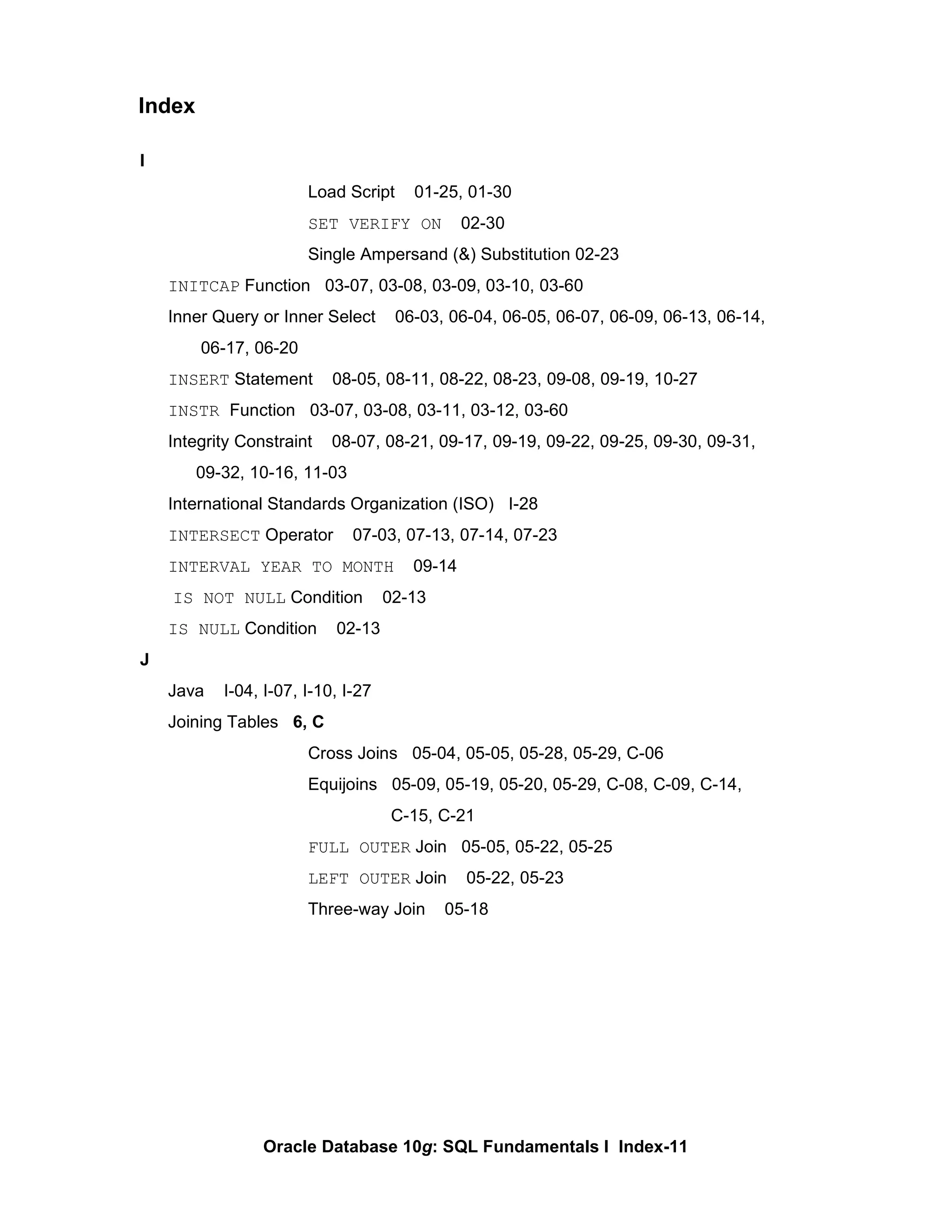 I Load Script  01-25, 01-30 SET VERIFY ON   02-30 Single Ampersand (&) Substitution 02-23 INITCAP  Function  03-07, 03-08, 03-09, 03-10, 03-60 Inner Query or Inner Select  06-03, 06-04, 06-05, 06-07, 06-09, 06-13, 06-14,    06-17, 06-20 INSERT  Statement  08-05, 08-11, 08-22, 08-23, 09-08, 09-19, 10-27 INSTR  Function  03-07, 03-08, 03-11, 03-12, 03-60 Integrity Constraint  08-07, 08-21, 09-17, 09-19, 09-22, 09-25, 09-30, 09-31, 09-32, 10-16, 11-03 International Standards Organization (ISO)  I-28 INTERSECT  Operator  07-03, 07-13, 07-14, 07-23 INTERVAL YEAR TO MONTH   09-14   IS NOT NULL  Condition  02-13 IS NULL  Condition  02-13 J Java  I-04, I-07, I-10, I-27 Joining Tables  6, C Cross Joins  05-04, 05-05, 05-28, 05-29, C-06 Equijoins  05-09, 05-19, 05-20, 05-29, C-08, C-09, C-14,   C-15, C-21 FULL OUTER  Join  05-05, 05-22, 05-25 LEFT OUTER  Join  05-22, 05-23 Three-way Join  05-18 Index 