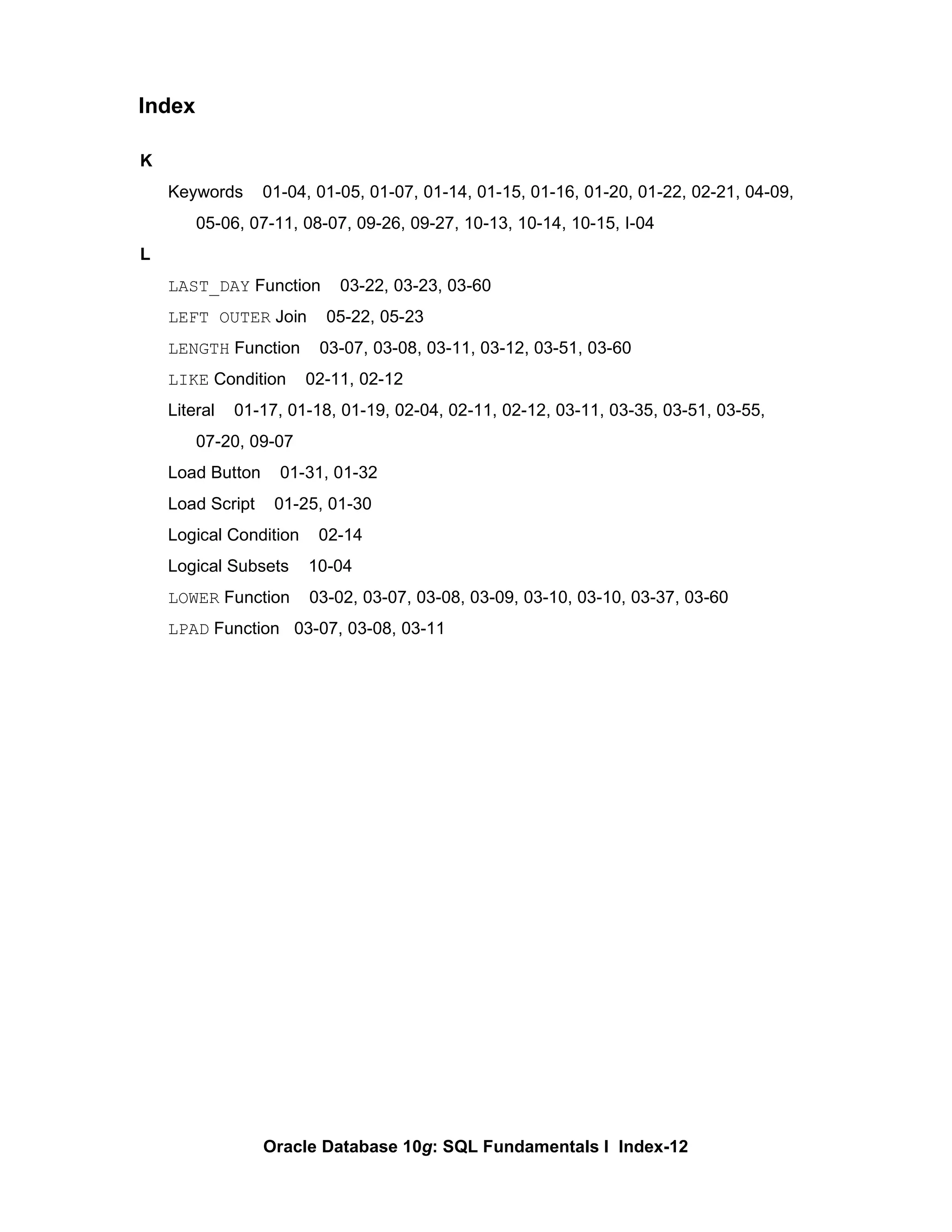 K Keywords  01-04, 01-05, 01-07, 01-14, 01-15, 01-16, 01-20, 01-22, 02-21, 04-09,  05-06, 07-11, 08-07, 09-26, 09-27, 10-13, 10-14, 10-15, I-04 L LAST_DAY  Function  03-22, 03-23, 03-60 LEFT OUTER  Join  05-22, 05-23 LENGTH  Function  03-07, 03-08, 03-11, 03-12, 03-51, 03-60 LIKE  Condition  02-11, 02-12 Literal  01-17, 01-18, 01-19, 02-04, 02-11, 02-12, 03-11, 03-35, 03-51, 03-55, 07-20, 09-07 Load Button  01-31, 01-32 Load Script  01-25, 01-30 Logical Condition  02-14 Logical Subsets  10-04 LOWER  Function  03-02, 03-07, 03-08, 03-09, 03-10, 03-10, 03-37, 03-60 LPAD  Function  03-07, 03-08, 03-11 Index 
