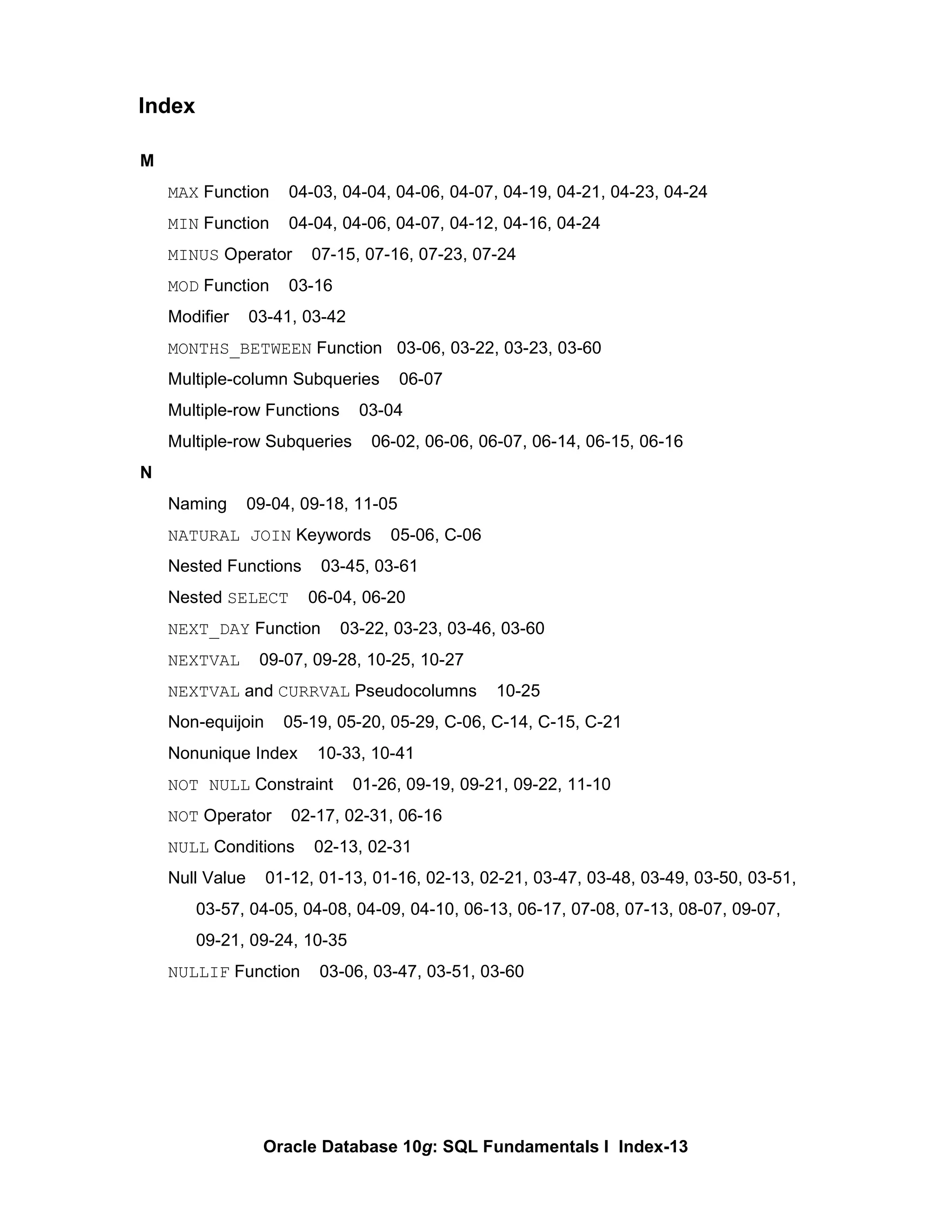 M MAX  Function  04-03, 04-04, 04-06, 04-07, 04-19, 04-21, 04-23, 04-24 MIN  Function  04-04, 04-06, 04-07, 04-12, 04-16, 04-24 MINUS  Operator  07-15, 07-16, 07-23, 07-24 MOD  Function  03-16 Modifier  03-41, 03-42 MONTHS_BETWEEN  Function  03-06, 03-22, 03-23, 03-60 Multiple-column Subqueries  06-07 Multiple-row Functions  03-04 Multiple-row Subqueries  06-02, 06-06, 06-07, 06-14, 06-15, 06-16 N Naming  09-04, 09-18, 11-05 NATURAL JOIN  Keywords  05-06, C-06 Nested Functions  03-45, 03-61 Nested  SELECT   06-04, 06-20 NEXT_DAY  Function  03-22, 03-23, 03-46, 03-60 NEXTVAL   09-07, 09-28, 10-25, 10-27 NEXTVAL  and  CURRVAL  Pseudocolumns  10-25 Non-equijoin  05-19, 05-20, 05-29, C-06, C-14, C-15, C-21 Nonunique Index  10-33, 10-41 NOT NULL  Constraint  01-26, 09-19, 09-21, 09-22, 11-10 NOT  Operator  02-17, 02-31, 06-16 NULL  Conditions  02-13, 02-31 Null Value  01-12, 01-13, 01-16, 02-13, 02-21, 03-47, 03-48, 03-49, 03-50, 03-51, 03-57, 04-05, 04-08, 04-09, 04-10, 06-13, 06-17, 07-08, 07-13, 08-07, 09-07,  09-21, 09-24, 10-35 NULLIF  Function  03-06, 03-47, 03-51, 03-60 Index 