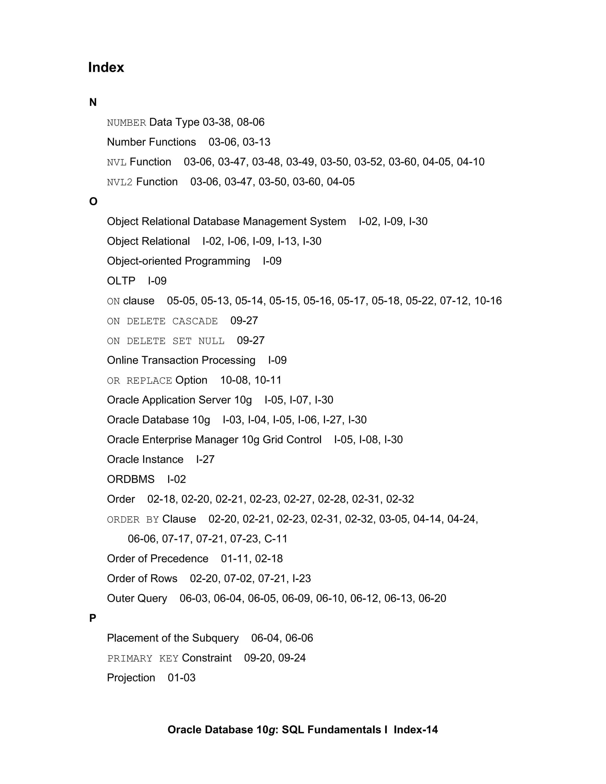 N NUMBER  Data Type 03-38, 08-06 Number Functions  03-06, 03-13  NVL  Function  03-06, 03-47, 03-48, 03-49, 03-50, 03-52, 03-60, 04-05, 04-10 NVL2  Function  03-06, 03-47, 03-50, 03-60, 04-05 O Object Relational Database Management System  I-02, I-09, I-30 Object Relational  I-02, I-06, I-09, I-13, I-30 Object-oriented Programming  I-09 OLTP  I-09 ON  clause  05-05, 05-13, 05-14, 05-15, 05-16, 05-17, 05-18, 05-22, 07-12, 10-16 ON DELETE CASCADE   09-27 ON DELETE SET NULL   09-27 Online Transaction Processing  I-09 OR REPLACE  Option  10-08, 10-11 Oracle Application Server 10g  I-05, I-07, I-30 Oracle Database 10g  I-03, I-04, I-05, I-06, I-27, I-30 Oracle Enterprise Manager 10g Grid Control  I-05, I-08, I-30 Oracle Instance  I-27 ORDBMS  I-02 Order  02-18, 02-20, 02-21, 02-23, 02-27, 02-28, 02-31, 02-32 ORDER BY  Clause  02-20, 02-21, 02-23, 02-31, 02-32, 03-05, 04-14, 04-24,    06-06, 07-17, 07-21, 07-23, C-11 Order of Precedence  01-11, 02-18 Order of Rows  02-20, 07-02, 07-21, I-23 Outer Query  06-03, 06-04, 06-05, 06-09, 06-10, 06-12, 06-13, 06-20 P Placement of the Subquery  06-04, 06-06 PRIMARY KEY  Constraint  09-20, 09-24 Projection  01-03 Index 