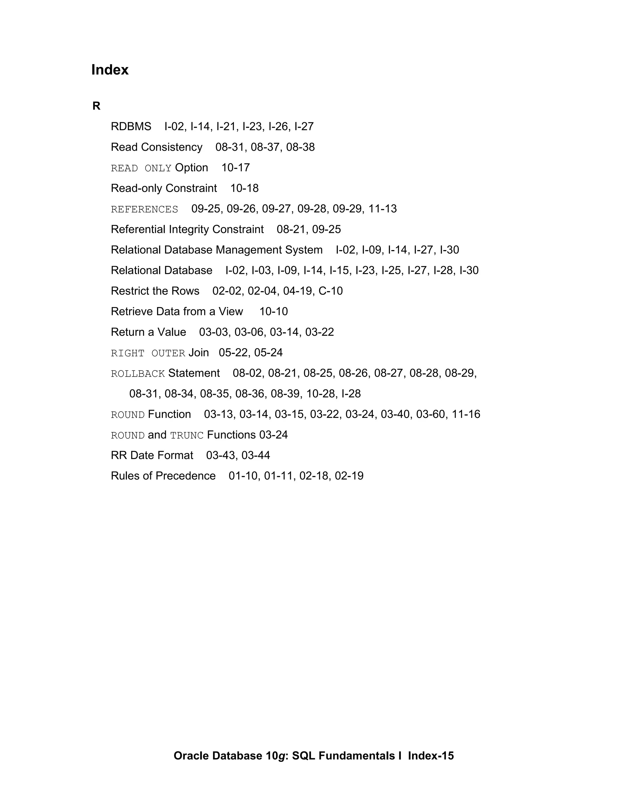 R RDBMS  I-02, I-14, I-21, I-23, I-26, I-27 Read Consistency  08-31, 08-37, 08-38 READ ONLY  Option  10-17 Read-only Constraint  10-18 REFERENCES   09-25, 09-26, 09-27, 09-28, 09-29, 11-13 Referential Integrity Constraint  08-21, 09-25 Relational Database Management System  I-02, I-09, I-14, I-27, I-30 Relational Database  I-02, I-03, I-09, I-14, I-15, I-23, I-25, I-27, I-28, I-30 Restrict the Rows  02-02, 02-04, 04-19, C-10 Retrieve Data from a View  10-10 Return a Value  03-03, 03-06, 03-14, 03-22 RIGHT OUTER  Join  05-22, 05-24 ROLLBACK  Statement  08-02, 08-21, 08-25, 08-26, 08-27, 08-28, 08-29,  08-31, 08-34, 08-35, 08-36, 08-39, 10-28, I-28 ROUND  Function  03-13, 03-14, 03-15, 03-22, 03-24, 03-40, 03-60, 11-16 ROUND  and  TRUNC  Functions 03-24 RR Date Format  03-43, 03-44 Rules of Precedence  01-10, 01-11, 02-18, 02-19 Index 