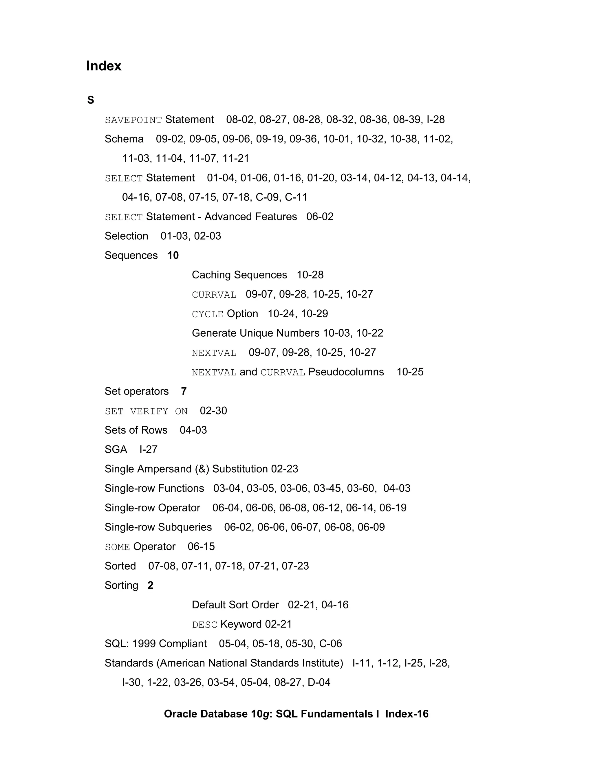 S SAVEPOINT  Statement  08-02, 08-27, 08-28, 08-32, 08-36, 08-39, I-28 Schema  09-02, 09-05, 09-06, 09-19, 09-36, 10-01, 10-32, 10-38, 11-02,  11-03, 11-04, 11-07, 11-21 SELECT  Statement  01-04, 01-06, 01-16, 01-20, 03-14, 04-12, 04-13, 04-14,  04-16, 07-08, 07-15, 07-18, C-09, C-11 SELECT  Statement - Advanced Features  06-02 Selection  01-03, 02-03 Sequences  10 Caching Sequences  10-28 CURRVAL   09-07, 09-28, 10-25, 10-27 CYCLE  Option  10-24, 10-29 Generate Unique Numbers 10-03, 10-22 NEXTVAL   09-07, 09-28, 10-25, 10-27 NEXTVAL  and  CURRVAL  Pseudocolumns  10-25 Set operators  7   SET VERIFY ON   02-30 Sets of Rows  04-03 SGA  I-27 Single Ampersand (&) Substitution 02-23 Single-row Functions  03-04, 03-05, 03-06, 03-45, 03-60,  04-03 Single-row Operator  06-04, 06-06, 06-08, 06-12, 06-14, 06-19 Single-row Subqueries  06-02, 06-06, 06-07, 06-08, 06-09 SOME  Operator  06-15 Sorted  07-08, 07-11, 07-18, 07-21, 07-23 Sorting  2 Default Sort Order  02-21, 04-16 DESC  Keyword 02-21 SQL: 1999 Compliant  05-04, 05-18, 05-30, C-06 Standards (American National Standards Institute)  I-11, 1-12, I-25, I-28,  I-30, 1-22, 03-26, 03-54, 05-04, 08-27, D-04 Index 