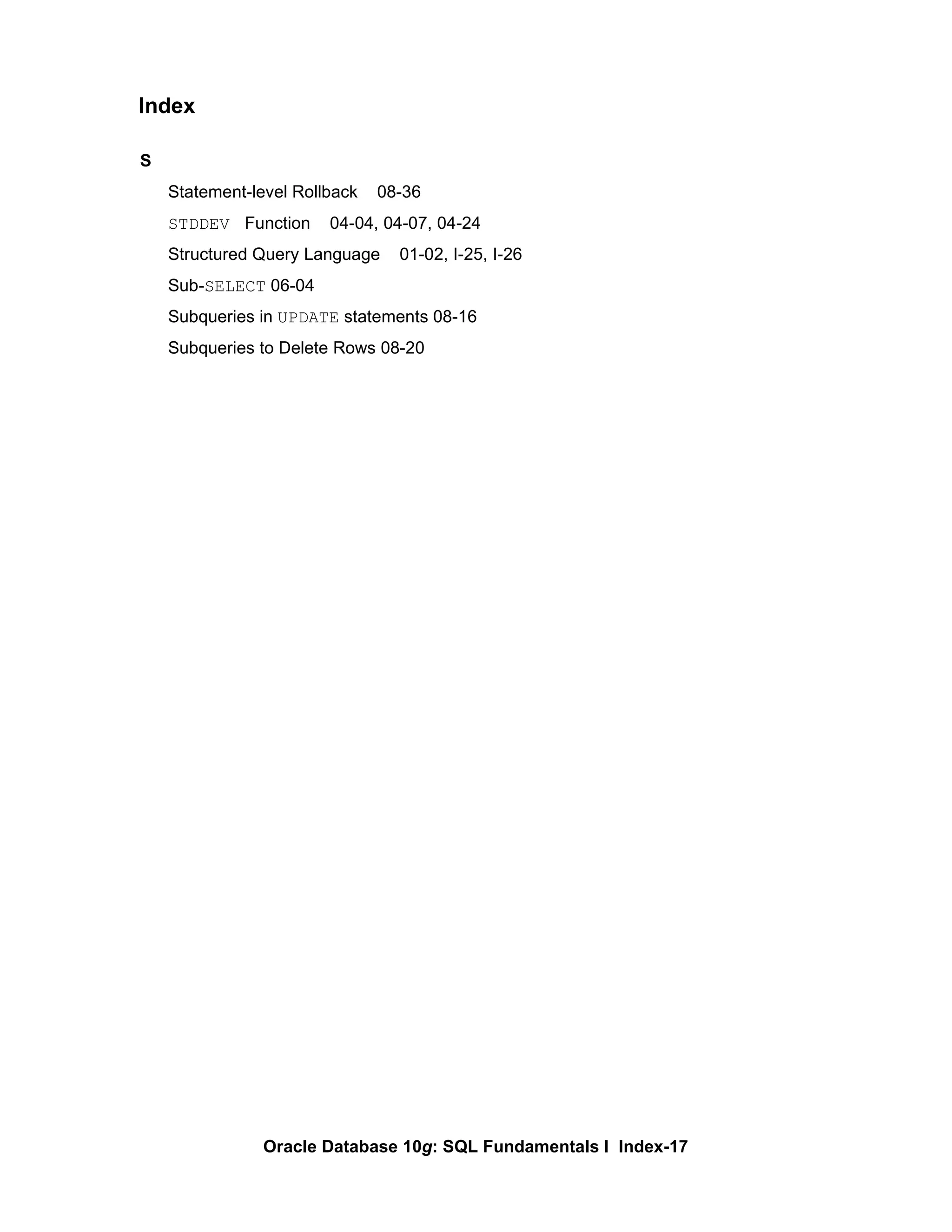 S Statement-level Rollback  08-36 STDDEV  Function  04-04, 04-07, 04-24 Structured Query Language  01-02, I-25, I-26 Sub- SELECT  06-04 Subqueries in  UPDATE  statements 08-16 Subqueries to Delete Rows 08-20 Index 