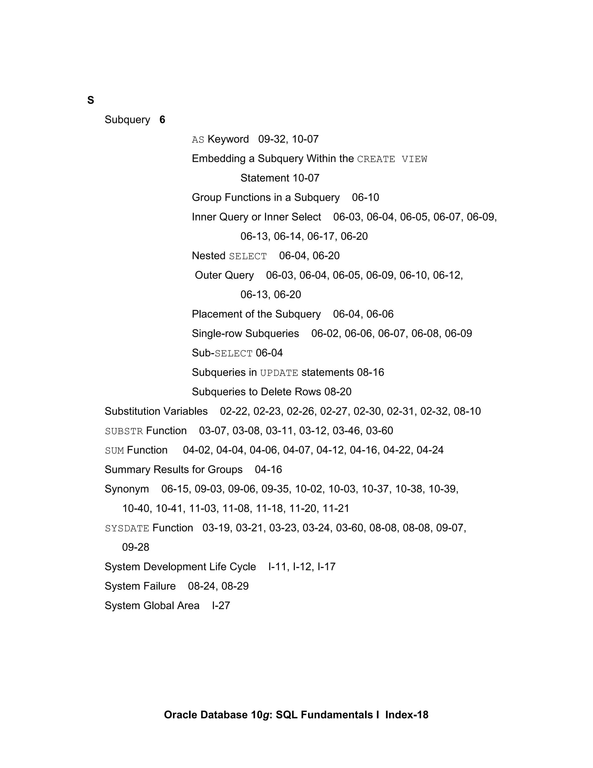 S Subquery  6 AS  Keyword  09-32, 10-07 Embedding a Subquery Within the  CREATE VIEW   Statement 10-07 Group Functions in a Subquery  06-10 Inner Query or Inner Select  06-03, 06-04, 06-05, 06-07, 06-09,  06-13, 06-14, 06-17, 06-20 Nested  SELECT   06-04, 06-20   Outer Query  06-03, 06-04, 06-05, 06-09, 06-10, 06-12,  06-13, 06-20 Placement of the Subquery  06-04, 06-06 Single-row Subqueries  06-02, 06-06, 06-07, 06-08, 06-09 Sub- SELECT  06-04 Subqueries in  UPDATE  statements 08-16 Subqueries to Delete Rows 08-20 Substitution Variables  02-22, 02-23, 02-26, 02-27, 02-30, 02-31, 02-32, 08-10 SUBSTR  Function  03-07, 03-08, 03-11, 03-12, 03-46, 03-60 SUM  Function  04-02, 04-04, 04-06, 04-07, 04-12, 04-16, 04-22, 04-24 Summary Results for Groups  04-16 Synonym  06-15, 09-03, 09-06, 09-35, 10-02, 10-03, 10-37, 10-38, 10-39,  10-40, 10-41, 11-03, 11-08, 11-18, 11-20, 11-21 SYSDATE  Function  03-19, 03-21, 03-23, 03-24, 03-60, 08-08, 08-08, 09-07, 09-28 System Development Life Cycle  I-11, I-12, I-17 System Failure  08-24, 08-29 System Global Area  I-27 