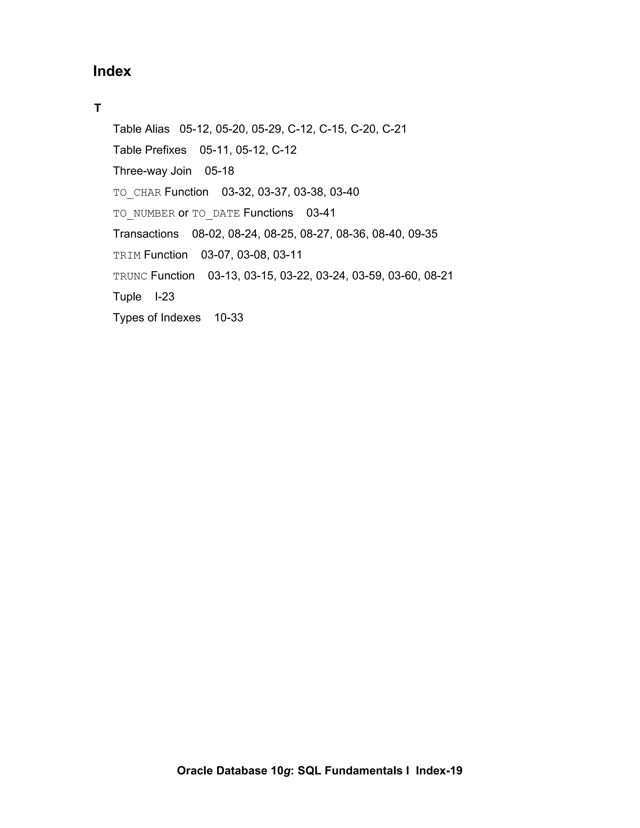 T Table Alias  05-12, 05-20, 05-29, C-12, C-15, C-20, C-21  Table Prefixes  05-11, 05-12, C-12 Three-way Join  05-18 TO_CHAR  Function  03-32, 03-37, 03-38, 03-40 TO_NUMBER  or  TO_DATE  Functions  03-41 Transactions  08-02, 08-24, 08-25, 08-27, 08-36, 08-40, 09-35 TRIM  Function  03-07, 03-08, 03-11 TRUNC  Function  03-13, 03-15, 03-22, 03-24, 03-59, 03-60, 08-21 Tuple  I-23 Types of Indexes  10-33 Index 