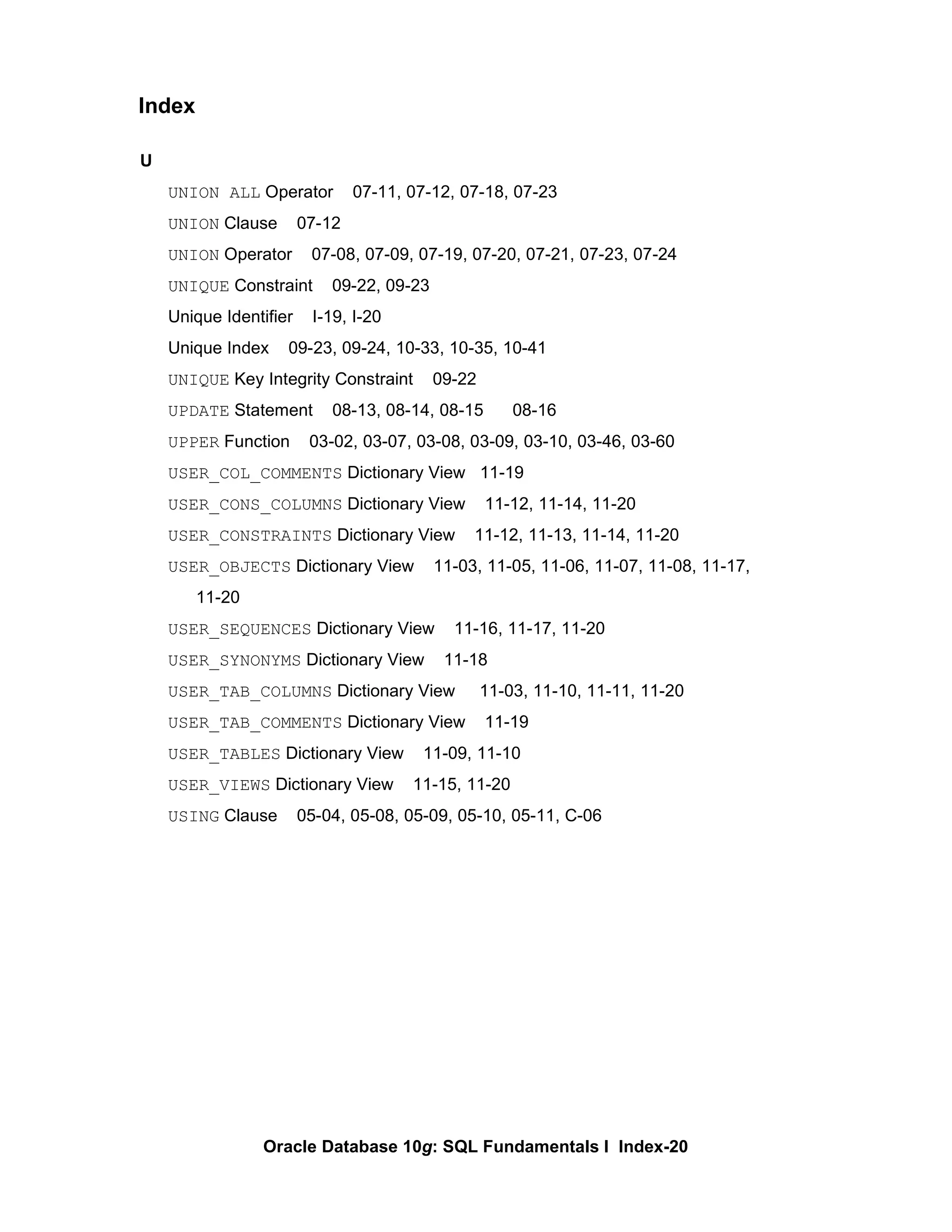 U UNION ALL  Operator  07-11, 07-12, 07-18, 07-23 UNION  Clause  07-12 UNION  Operator  07-08, 07-09, 07-19, 07-20, 07-21, 07-23, 07-24 UNIQUE  Constraint  09-22, 09-23 Unique Identifier  I-19, I-20 Unique Index  09-23, 09-24, 10-33, 10-35, 10-41 UNIQUE  Key Integrity Constraint  09-22 UPDATE  Statement  08-13, 08-14, 08-15  08-16 UPPER  Function  03-02, 03-07, 03-08, 03-09, 03-10, 03-46, 03-60 USER_COL_COMMENTS  Dictionary View  11-19 USER_CONS_COLUMNS  Dictionary View  11-12, 11-14, 11-20 USER_CONSTRAINTS  Dictionary View  11-12, 11-13, 11-14, 11-20 USER_OBJECTS  Dictionary View  11-03, 11-05, 11-06, 11-07, 11-08, 11-17, 11-20 USER_SEQUENCES  Dictionary View  11-16, 11-17, 11-20 USER_SYNONYMS  Dictionary View  11-18 USER_TAB_COLUMNS  Dictionary View  11-03, 11-10, 11-11, 11-20 USER_TAB_COMMENTS  Dictionary View  11-19 USER_TABLES  Dictionary View  11-09, 11-10 USER_VIEWS  Dictionary View  11-15, 11-20 USING  Clause  05-04, 05-08, 05-09, 05-10, 05-11, C-06 Index 