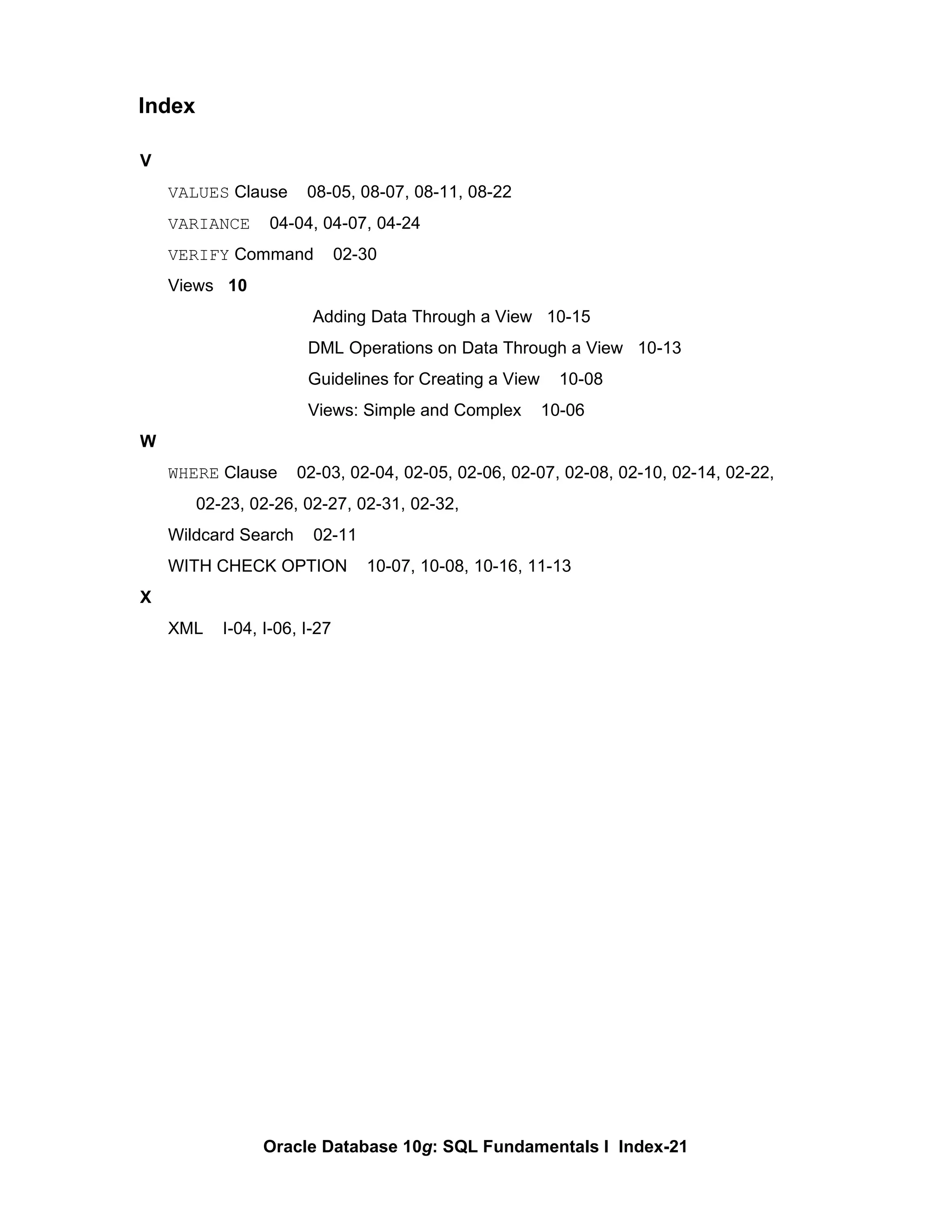 V VALUES  Clause  08-05, 08-07, 08-11, 08-22 VARIANCE   04-04, 04-07, 04-24 VERIFY  Command  02-30 Views  10   Adding Data Through a View  10-15 DML Operations on Data Through a View  10-13 Guidelines for Creating a View  10-08 Views: Simple and Complex  10-06 W WHERE  Clause  02-03, 02-04, 02-05, 02-06, 02-07, 02-08, 02-10, 02-14, 02-22,  02-23, 02-26, 02-27, 02-31, 02-32,  Wildcard Search  02-11 WITH CHECK OPTION  10-07, 10-08, 10-16, 11-13 X XML  I-04, I-06, I-27 Index 