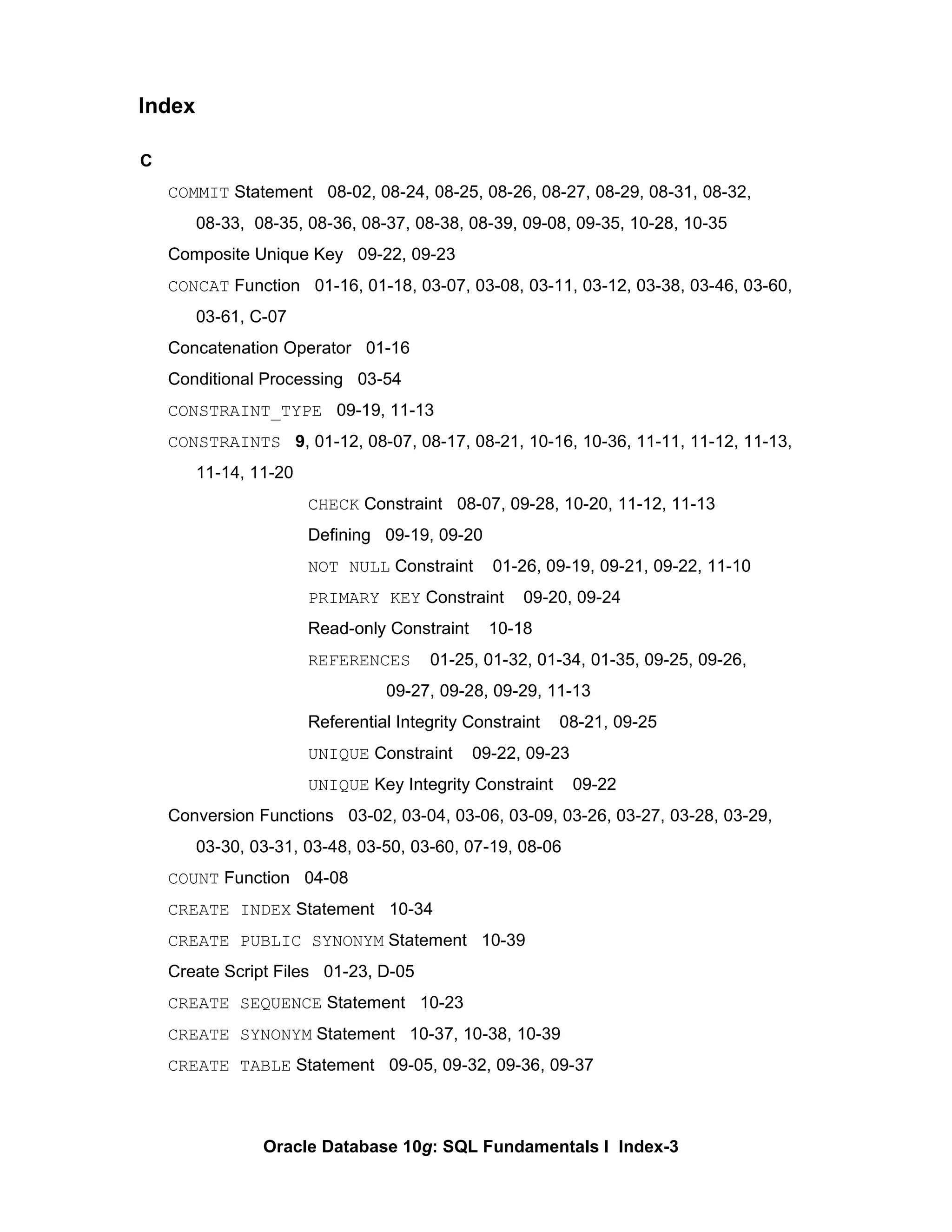 C COMMIT  Statement  08-02, 08-24, 08-25, 08-26, 08-27, 08-29, 08-31, 08-32, 08-33,  08-35, 08-36, 08-37, 08-38, 08-39, 09-08, 09-35, 10-28, 10-35 Composite Unique Key  09-22, 09-23 CONCAT  Function  01-16, 01-18, 03-07, 03-08, 03-11, 03-12, 03-38, 03-46, 03-60,  03-61, C-07 Concatenation Operator  01-16 Conditional Processing  03-54 CONSTRAINT_TYPE   09-19, 11-13 CONSTRAINTS   9 , 01-12, 08-07, 08-17, 08-21, 10-16, 10-36, 11-11, 11-12, 11-13,  11-14, 11-20 CHECK  Constraint  08-07, 09-28, 10-20, 11-12, 11-13 Defining  09-19, 09-20 NOT NULL  Constraint  01-26, 09-19, 09-21, 09-22, 11-10 PRIMARY KEY  Constraint  09-20, 09-24 Read-only Constraint  10-18 REFERENCES   01-25, 01-32, 01-34, 01-35, 09-25, 09-26,  09-27, 09-28, 09-29, 11-13 Referential Integrity Constraint  08-21, 09-25 UNIQUE  Constraint  09-22, 09-23 UNIQUE  Key Integrity Constraint  09-22 Conversion Functions  03-02, 03-04, 03-06, 03-09, 03-26, 03-27, 03-28, 03-29,  03-30, 03-31, 03-48, 03-50, 03-60, 07-19, 08-06 COUNT  Function  04-08 CREATE INDEX  Statement  10-34 CREATE PUBLIC SYNONYM  Statement  10-39 Create Script Files  01-23, D-05 CREATE SEQUENCE  Statement  10-23 CREATE SYNONYM  Statement  10-37, 10-38, 10-39 CREATE TABLE  Statement  09-05, 09-32, 09-36, 09-37 Index 
