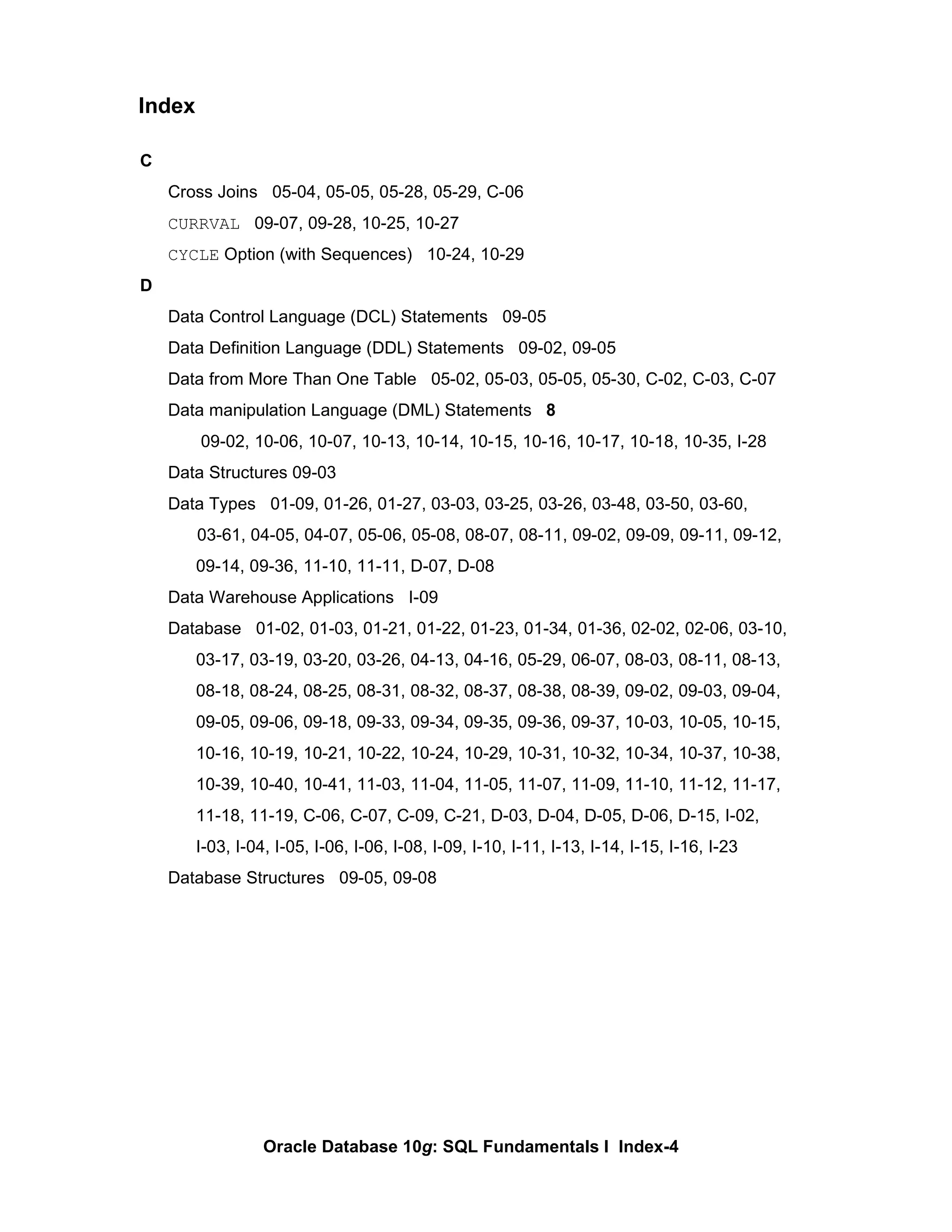 C Cross Joins  05-04, 05-05, 05-28, 05-29, C-06 CURRVAL   09-07, 09-28, 10-25, 10-27 CYCLE  Option (with Sequences)  10-24, 10-29 D Data Control Language (DCL) Statements  09-05 Data Definition Language (DDL) Statements  09-02, 09-05 Data from More Than One Table  05-02, 05-03, 05-05, 05-30, C-02, C-03, C-07 Data manipulation Language (DML) Statements  8   09-02, 10-06, 10-07, 10-13, 10-14, 10-15, 10-16, 10-17, 10-18, 10-35, I-28 Data Structures 09-03 Data Types  01-09, 01-26, 01-27, 03-03, 03-25, 03-26, 03-48, 03-50, 03-60,    03-61, 04-05, 04-07, 05-06, 05-08, 08-07, 08-11, 09-02, 09-09, 09-11, 09-12, 09-14, 09-36, 11-10, 11-11, D-07, D-08 Data Warehouse Applications  I-09 Database  01-02, 01-03, 01-21, 01-22, 01-23, 01-34, 01-36, 02-02, 02-06, 03-10, 03-17, 03-19, 03-20, 03-26, 04-13, 04-16, 05-29, 06-07, 08-03, 08-11, 08-13, 08-18, 08-24, 08-25, 08-31, 08-32, 08-37, 08-38, 08-39, 09-02, 09-03, 09-04, 09-05, 09-06, 09-18, 09-33, 09-34, 09-35, 09-36, 09-37, 10-03, 10-05, 10-15, 10-16, 10-19, 10-21, 10-22, 10-24, 10-29, 10-31, 10-32, 10-34, 10-37, 10-38, 10-39, 10-40, 10-41, 11-03, 11-04, 11-05, 11-07, 11-09, 11-10, 11-12, 11-17, 11-18, 11-19, C-06, C-07, C-09, C-21, D-03, D-04, D-05, D-06, D-15, I-02,  I-03, I-04, I-05, I-06, I-06, I-08, I-09, I-10, I-11, I-13, I-14, I-15, I-16, I-23 Database Structures  09-05, 09-08 Index 
