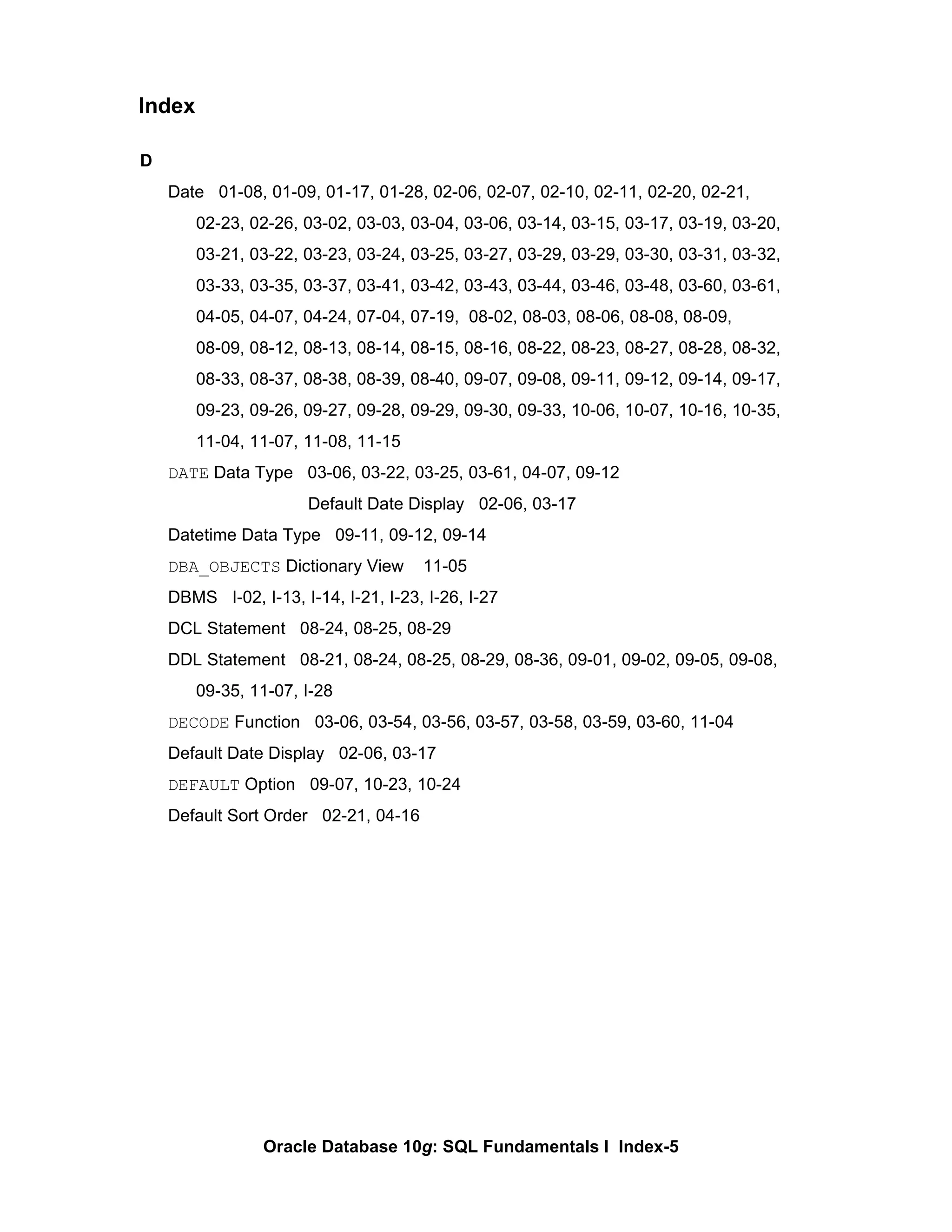 D Date  01-08, 01-09, 01-17, 01-28, 02-06, 02-07, 02-10, 02-11, 02-20, 02-21, 02-23, 02-26, 03-02, 03-03, 03-04, 03-06, 03-14, 03-15, 03-17, 03-19, 03-20,  03-21, 03-22, 03-23, 03-24, 03-25, 03-27, 03-29, 03-29, 03-30, 03-31, 03-32, 03-33, 03-35, 03-37, 03-41, 03-42, 03-43, 03-44, 03-46, 03-48, 03-60, 03-61,  04-05, 04-07, 04-24, 07-04, 07-19,  08-02, 08-03, 08-06, 08-08, 08-09,  08-09, 08-12, 08-13, 08-14, 08-15, 08-16, 08-22, 08-23, 08-27, 08-28, 08-32,  08-33, 08-37, 08-38, 08-39, 08-40, 09-07, 09-08, 09-11, 09-12, 09-14, 09-17, 09-23, 09-26, 09-27, 09-28, 09-29, 09-30, 09-33, 10-06, 10-07, 10-16, 10-35, 11-04, 11-07, 11-08, 11-15 DATE  Data Type  03-06, 03-22, 03-25, 03-61, 04-07, 09-12 Default Date Display  02-06, 03-17 Datetime Data Type  09-11, 09-12, 09-14 DBA_OBJECTS  Dictionary View  11-05 DBMS  I-02, I-13, I-14, I-21, I-23, I-26, I-27 DCL Statement  08-24, 08-25, 08-29 DDL Statement  08-21, 08-24, 08-25, 08-29, 08-36, 09-01, 09-02, 09-05, 09-08,  09-35, 11-07, I-28 DECODE  Function  03-06, 03-54, 03-56, 03-57, 03-58, 03-59, 03-60, 11-04 Default Date Display  02-06, 03-17 DEFAULT  Option  09-07, 10-23, 10-24 Default Sort Order  02-21, 04-16 Index 