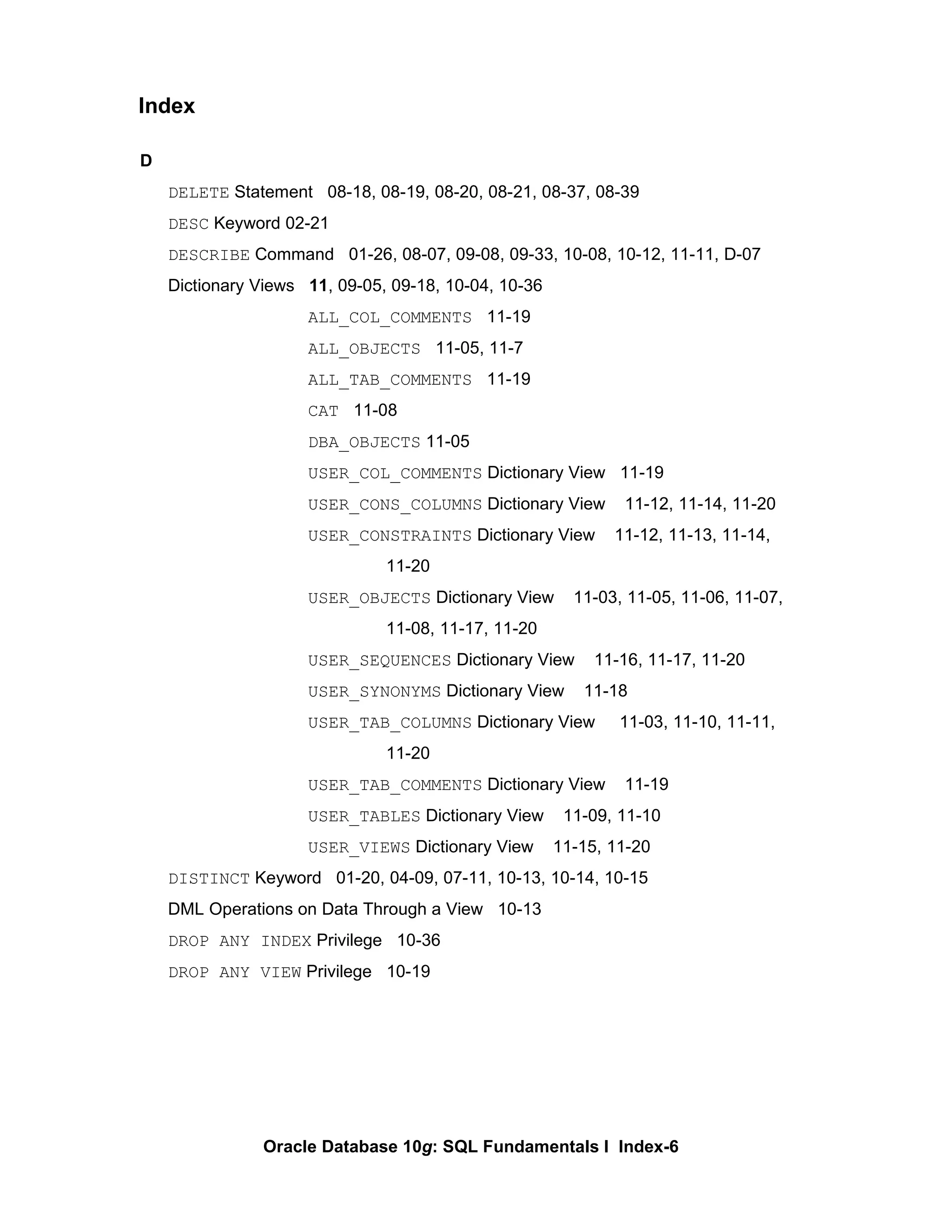 D DELETE  Statement  08-18, 08-19, 08-20, 08-21, 08-37, 08-39 DESC  Keyword 02-21 DESCRIBE  Command  01-26, 08-07, 09-08, 09-33, 10-08, 10-12, 11-11, D-07 Dictionary Views  11 , 09-05, 09-18, 10-04, 10-36 ALL_COL_COMMENTS   11-19 ALL_OBJECTS   11-05, 11-7 ALL_TAB_COMMENTS   11-19 CAT   11-08 DBA_OBJECTS  11-05 USER_COL_COMMENTS  Dictionary View  11-19 USER_CONS_COLUMNS  Dictionary View  11-12, 11-14, 11-20 USER_CONSTRAINTS  Dictionary View  11-12, 11-13, 11-14,  11-20 USER_OBJECTS  Dictionary View  11-03, 11-05, 11-06, 11-07,  11-08, 11-17, 11-20 USER_SEQUENCES  Dictionary View  11-16, 11-17, 11-20 USER_SYNONYMS  Dictionary View  11-18 USER_TAB_COLUMNS  Dictionary View  11-03, 11-10, 11-11,  11-20 USER_TAB_COMMENTS  Dictionary View  11-19 USER_TABLES  Dictionary View  11-09, 11-10 USER_VIEWS  Dictionary View  11-15, 11-20 DISTINCT  Keyword  01-20, 04-09, 07-11, 10-13, 10-14, 10-15 DML Operations on Data Through a View  10-13 DROP ANY INDEX  Privilege  10-36 DROP ANY VIEW  Privilege  10-19 Index 