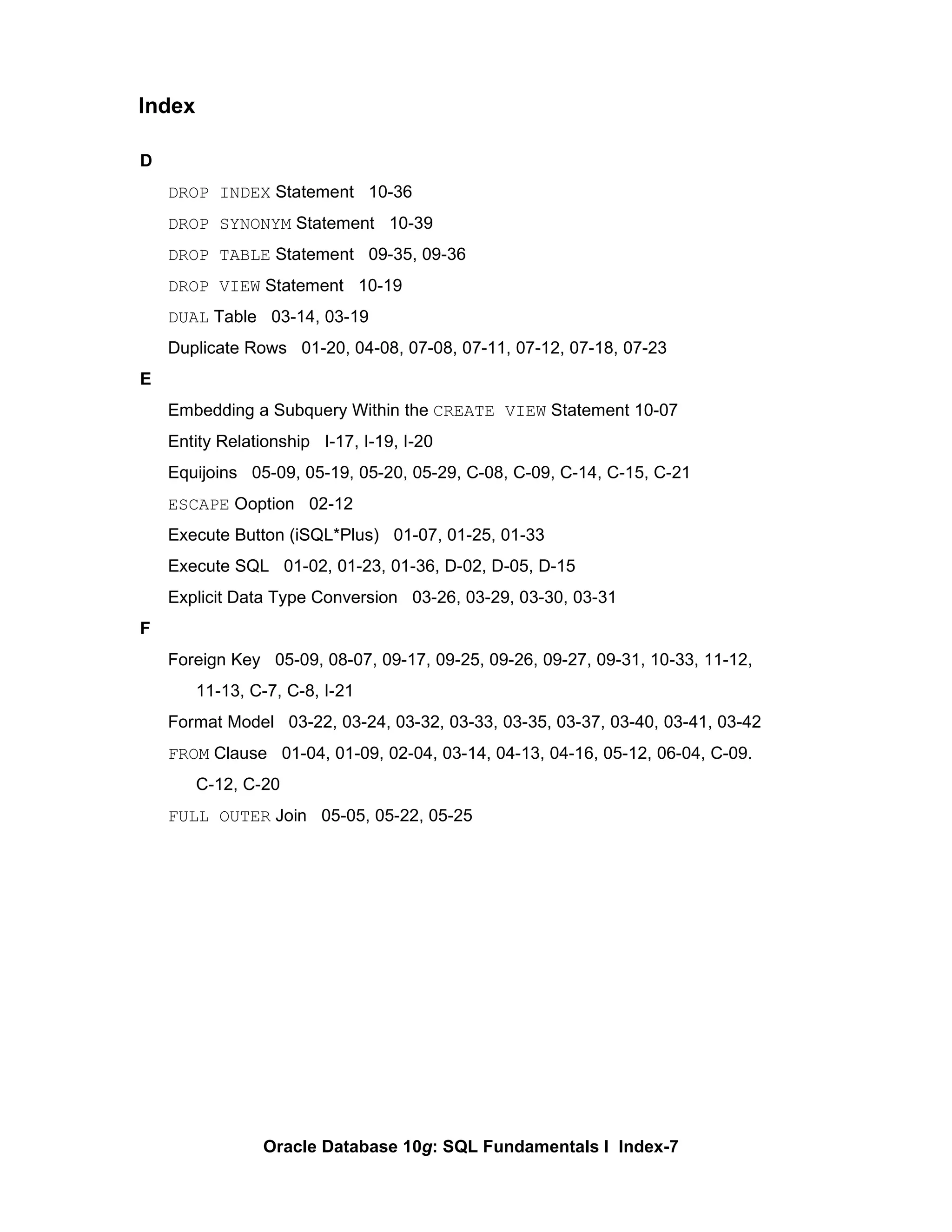 D DROP INDEX  Statement  10-36 DROP SYNONYM  Statement  10-39 DROP TABLE  Statement  09-35, 09-36 DROP VIEW  Statement  10-19 DUAL  Table  03-14, 03-19 Duplicate Rows  01-20, 04-08, 07-08, 07-11, 07-12, 07-18, 07-23 E Embedding a Subquery Within the  CREATE VIEW  Statement 10-07 Entity Relationship  I-17, I-19, I-20 Equijoins  05-09, 05-19, 05-20, 05-29, C-08, C-09, C-14, C-15, C-21 ESCAPE  Ooption  02-12 Execute Button (iSQL*Plus)  01-07, 01-25, 01-33 Execute SQL  01-02, 01-23, 01-36, D-02, D-05, D-15 Explicit Data Type Conversion  03-26, 03-29, 03-30, 03-31 F Foreign Key  05-09, 08-07, 09-17, 09-25, 09-26, 09-27, 09-31, 10-33, 11-12,  11-13, C-7, C-8, I-21 Format Model  03-22, 03-24, 03-32, 03-33, 03-35, 03-37, 03-40, 03-41, 03-42 FROM  Clause  01-04, 01-09, 02-04, 03-14, 04-13, 04-16, 05-12, 06-04, C-09.  C-12, C-20 FULL OUTER  Join  05-05, 05-22, 05-25 Index 