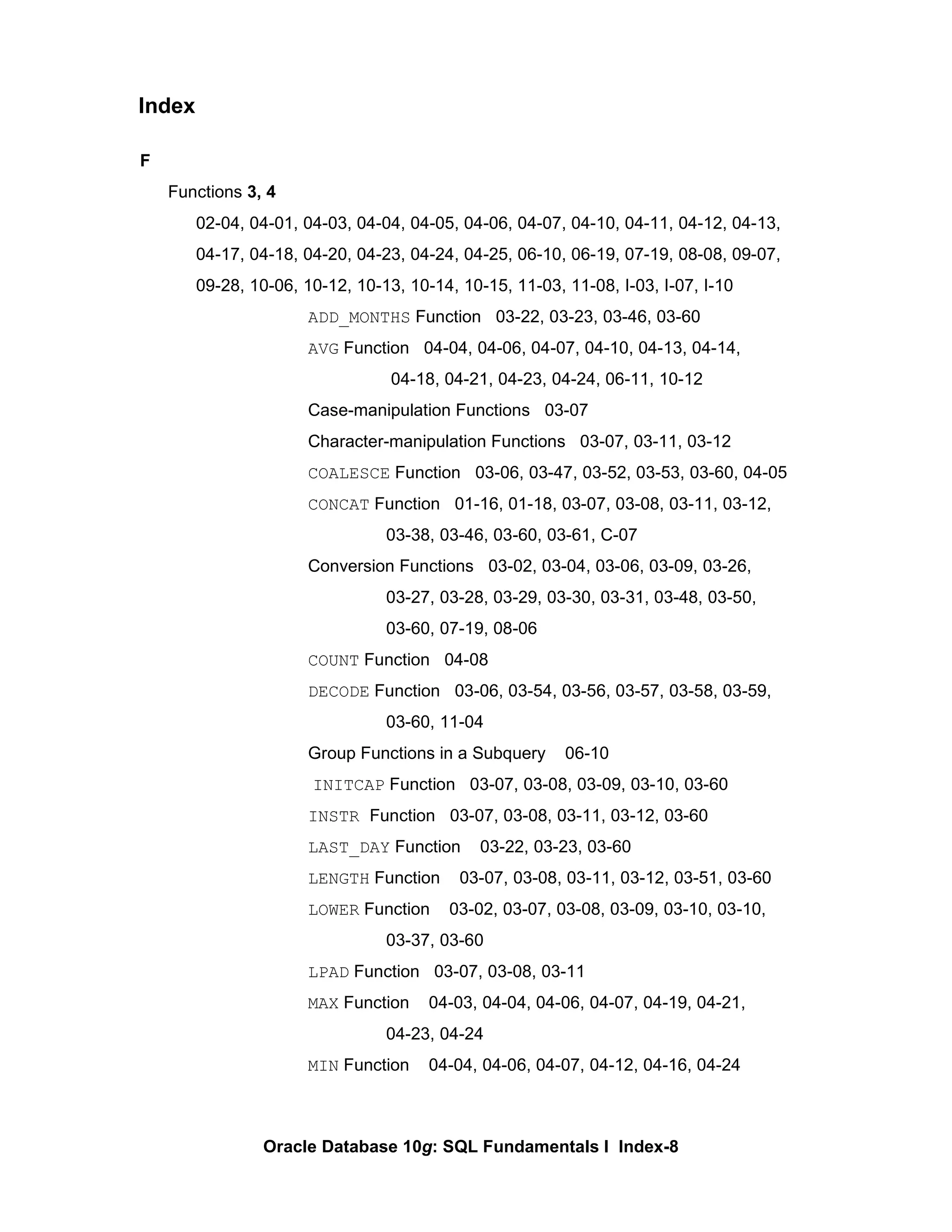 F Functions  3, 4 02-04, 04-01, 04-03, 04-04, 04-05, 04-06, 04-07, 04-10, 04-11, 04-12, 04-13,  04-17, 04-18, 04-20, 04-23, 04-24, 04-25, 06-10, 06-19, 07-19, 08-08, 09-07,  09-28, 10-06, 10-12, 10-13, 10-14, 10-15, 11-03, 11-08, I-03, I-07, I-10 ADD_MONTHS  Function  03-22, 03-23, 03-46, 03-60 AVG  Function  04-04, 04-06, 04-07, 04-10, 04-13, 04-14,   04-18, 04-21, 04-23, 04-24, 06-11, 10-12 Case-manipulation Functions  03-07 Character-manipulation Functions  03-07, 03-11, 03-12 COALESCE  Function  03-06, 03-47, 03-52, 03-53, 03-60, 04-05 CONCAT  Function  01-16, 01-18, 03-07, 03-08, 03-11, 03-12,  03-38, 03-46, 03-60, 03-61, C-07 Conversion Functions  03-02, 03-04, 03-06, 03-09, 03-26,  03-27, 03-28, 03-29, 03-30, 03-31, 03-48, 03-50,  03-60, 07-19, 08-06 COUNT  Function  04-08 DECODE  Function  03-06, 03-54, 03-56, 03-57, 03-58, 03-59,  03-60, 11-04 Group Functions in a Subquery  06-10   INITCAP  Function  03-07, 03-08, 03-09, 03-10, 03-60 INSTR  Function  03-07, 03-08, 03-11, 03-12, 03-60 LAST_DAY  Function  03-22, 03-23, 03-60 LENGTH  Function  03-07, 03-08, 03-11, 03-12, 03-51, 03-60 LOWER  Function  03-02, 03-07, 03-08, 03-09, 03-10, 03-10,  03-37, 03-60 LPAD  Function  03-07, 03-08, 03-11 MAX  Function  04-03, 04-04, 04-06, 04-07, 04-19, 04-21,  04-23, 04-24 MIN  Function  04-04, 04-06, 04-07, 04-12, 04-16, 04-24 Index 