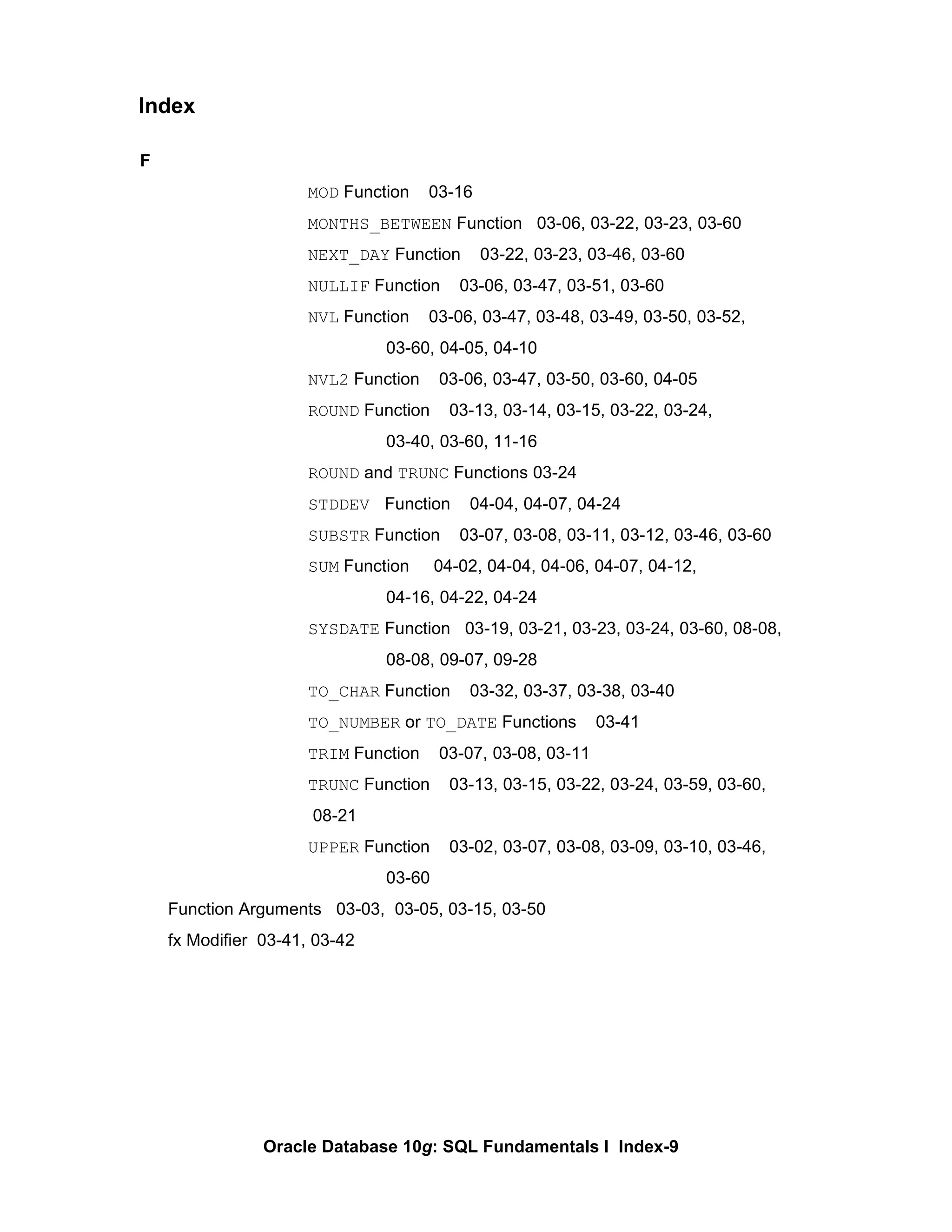 F MOD  Function  03-16 MONTHS_BETWEEN  Function  03-06, 03-22, 03-23, 03-60 NEXT_DAY  Function  03-22, 03-23, 03-46, 03-60 NULLIF  Function  03-06, 03-47, 03-51, 03-60 NVL  Function  03-06, 03-47, 03-48, 03-49, 03-50, 03-52, 03-60, 04-05, 04-10 NVL2  Function  03-06, 03-47, 03-50, 03-60, 04-05 ROUND  Function  03-13, 03-14, 03-15, 03-22, 03-24,  03-40, 03-60, 11-16 ROUND  and  TRUNC  Functions 03-24 STDDEV  Function  04-04, 04-07, 04-24 SUBSTR  Function  03-07, 03-08, 03-11, 03-12, 03-46, 03-60 SUM  Function  04-02, 04-04, 04-06, 04-07, 04-12,  04-16, 04-22, 04-24 SYSDATE  Function  03-19, 03-21, 03-23, 03-24, 03-60, 08-08,  08-08, 09-07, 09-28 TO_CHAR  Function  03-32, 03-37, 03-38, 03-40 TO_NUMBER  or  TO_DATE  Functions  03-41 TRIM  Function  03-07, 03-08, 03-11 TRUNC  Function  03-13, 03-15, 03-22, 03-24, 03-59, 03-60,   08-21 UPPER  Function  03-02, 03-07, 03-08, 03-09, 03-10, 03-46,  03-60 Function Arguments  03-03,  03-05, 03-15, 03-50 fx Modifier  03-41, 03-42 Index 