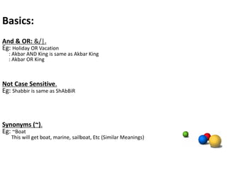 Basics:
And & OR: &/|.
Eg: Holiday OR Vacation
  : Akbar AND King is same as Akbar King
  : Akbar OR King



Not Case Sensitive.
Eg: Shabbir is same as ShAbBiR



Synonyms (~).
Eg: ~Boat
   This will get boat, marine, sailboat, Etc (Similar Meanings)
 