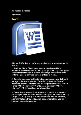Modalidad sistemas
Microsoft
Word
MicrosoftWord es un software destinadoal procesamiento de
textos.
1) Abrir archivos: Si necesitamos abrir varios archivos,
podemosusar las teclas “CTRL” y “A” (o “CTRL”y “F12”)para
acceder directamente al cuadrode dialogo correspondiente,
evitando usar la barrade herramientas o el menú.
2) Guardar documento: Existendos opciones dentrodelmenú
para guardaddocumentos:“Guardar”y “GuardarComo”.
Podemosaccederdirectamentea ellas presionando “CTRL” y
“G” (o “ALT”,“Mayús.” y “F2”)para la primeray “ALT”,
“Mayús.” y “F12” parala segundaopción.
3) Cerrardocumentos:Como en el truco anterior,podemos
cerrarrápidamenteel documento actualpresionando“CTRL”y
“R” (o “CTRL” y “F4”).Si el documento no ha sido salvado,
apareceráel cuadro de dialogoque nos permite salvar los
cambios antes de cerrarse.
 