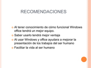RECOMENDACIONES
 Al tener conocimiento de cómo funcional Windows
office tendrá un mejor equipo.
 Saber usarlo tendrá mejor ventaja
 Al usar Windows y office ayudara a mejorar la
presentación de los trabajos del ser humano
 Facilitar la vida al ser humano
 