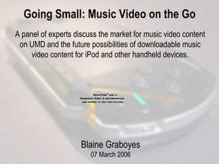 Going Small: Music Video on the Go A panel of experts discuss the market for music video content on UMD and the future possibilities of downloadable music video content for iPod  a nd other handheld devices. Blaine Graboyes 07 March 2006 
