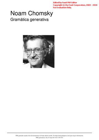 Noam Chomsky
Gramática generativa




  PDF generado usando el kit de herramientas de fuente abierta mwlib. Ver http://code.pediapress.com/ para mayor información.
                                      PDF generated at: Sat, 02 Apr 2011 04:17:59 UTC
 