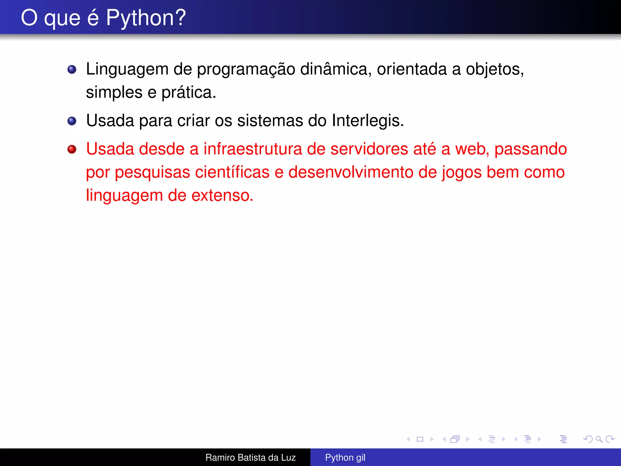 O que é Python? Linguagem de programação dinâmica, orientada a objetos, simples e prática. Usada para criar os sistemas do Interlegis. Usada desde a infraestrutura de servidores até a web, passando por pesquisas cientíﬁcas e desenvolvimento de jogos bem como linguagem de extenso. Ramiro Batista da Luz Python gil 