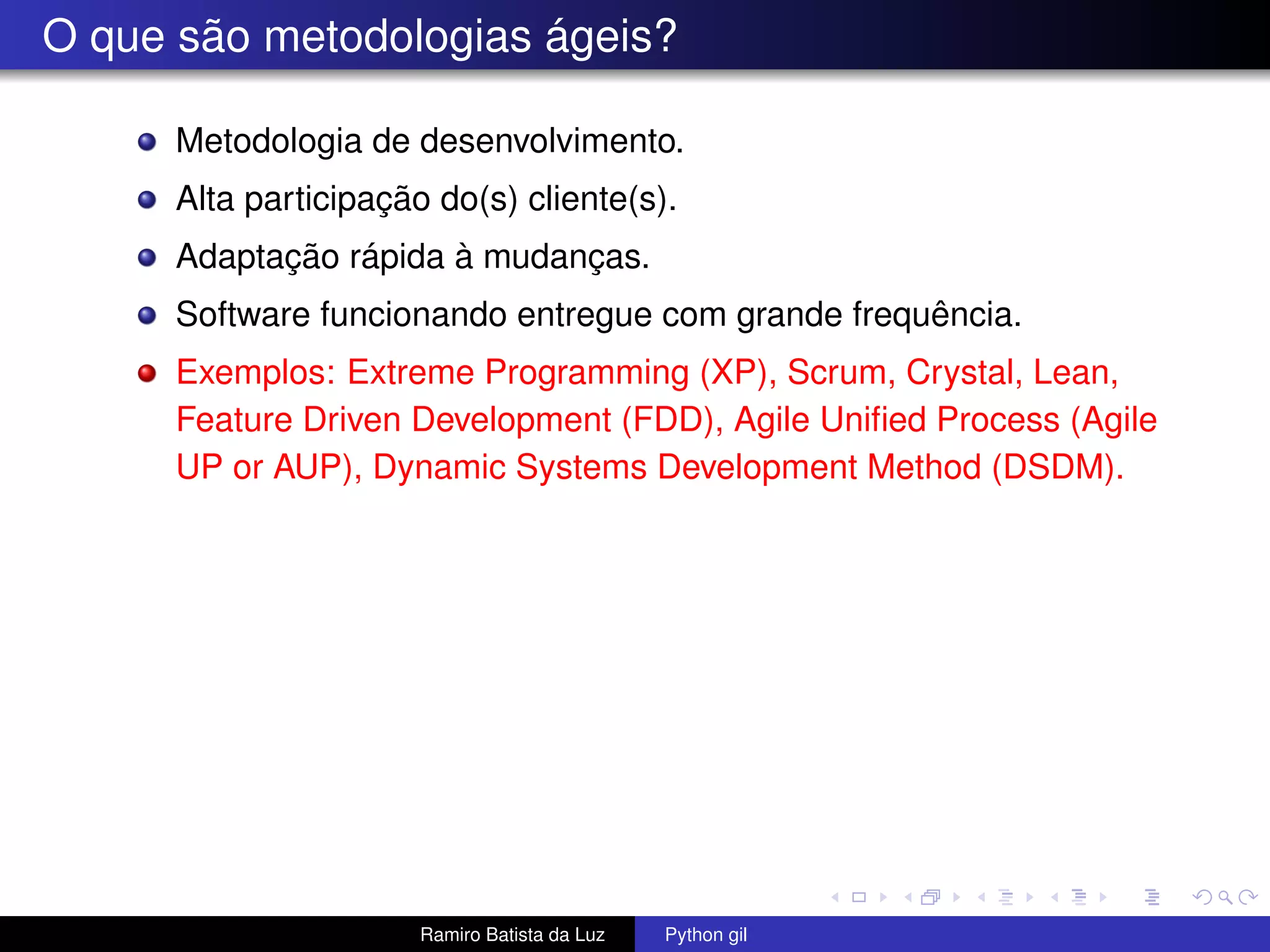 O que são metodologias ágeis? Metodologia de desenvolvimento. Alta participação do(s) cliente(s). Adaptação rápida à mudanças. Software funcionando entregue com grande frequência. Exemplos: Extreme Programming (XP), Scrum, Crystal, Lean, Feature Driven Development (FDD), Agile Uniﬁed Process (Agile UP or AUP), Dynamic Systems Development Method (DSDM). Ramiro Batista da Luz Python gil 