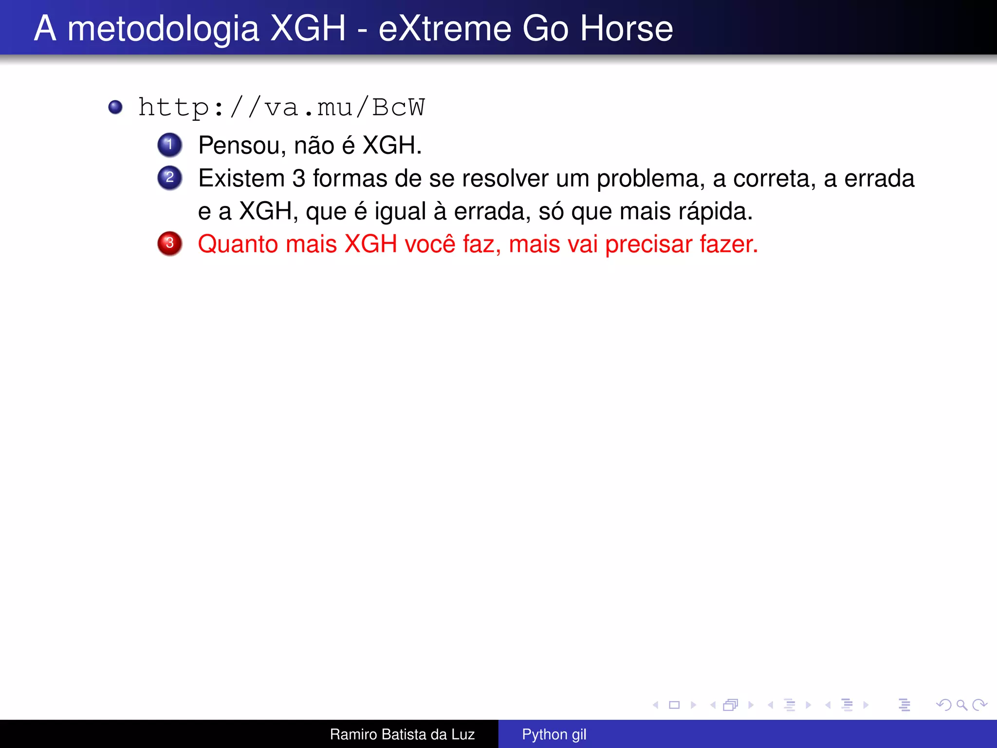A metodologia XGH - eXtreme Go Horse http://va.mu/BcW 1 Pensou, não é XGH. 2 Existem 3 formas de se resolver um problema, a correta, a errada e a XGH, que é igual à errada, só que mais rápida. 3 Quanto mais XGH você faz, mais vai precisar fazer. Ramiro Batista da Luz Python gil 