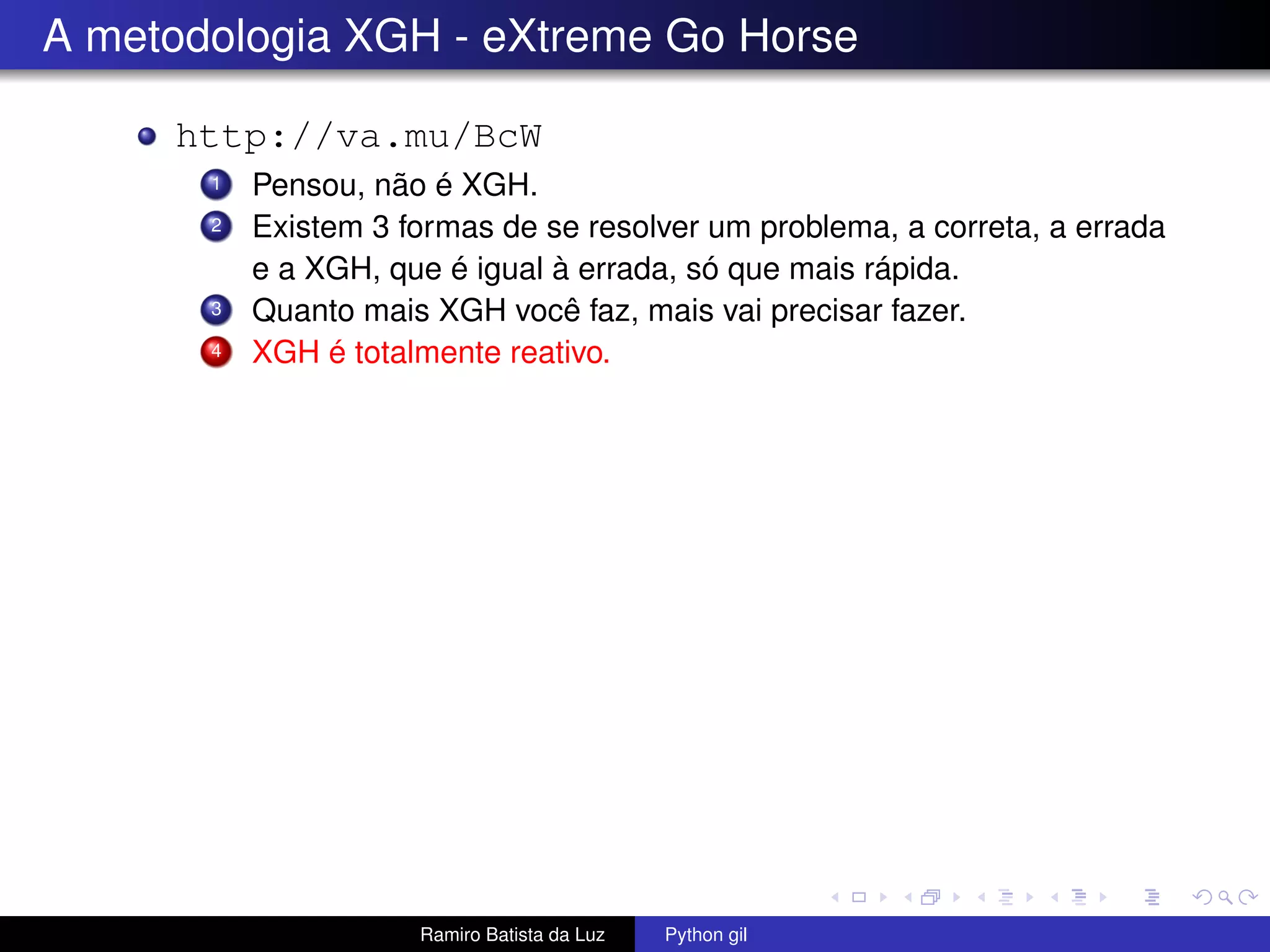 A metodologia XGH - eXtreme Go Horse http://va.mu/BcW 1 Pensou, não é XGH. 2 Existem 3 formas de se resolver um problema, a correta, a errada e a XGH, que é igual à errada, só que mais rápida. 3 Quanto mais XGH você faz, mais vai precisar fazer. 4 XGH é totalmente reativo. Ramiro Batista da Luz Python gil 