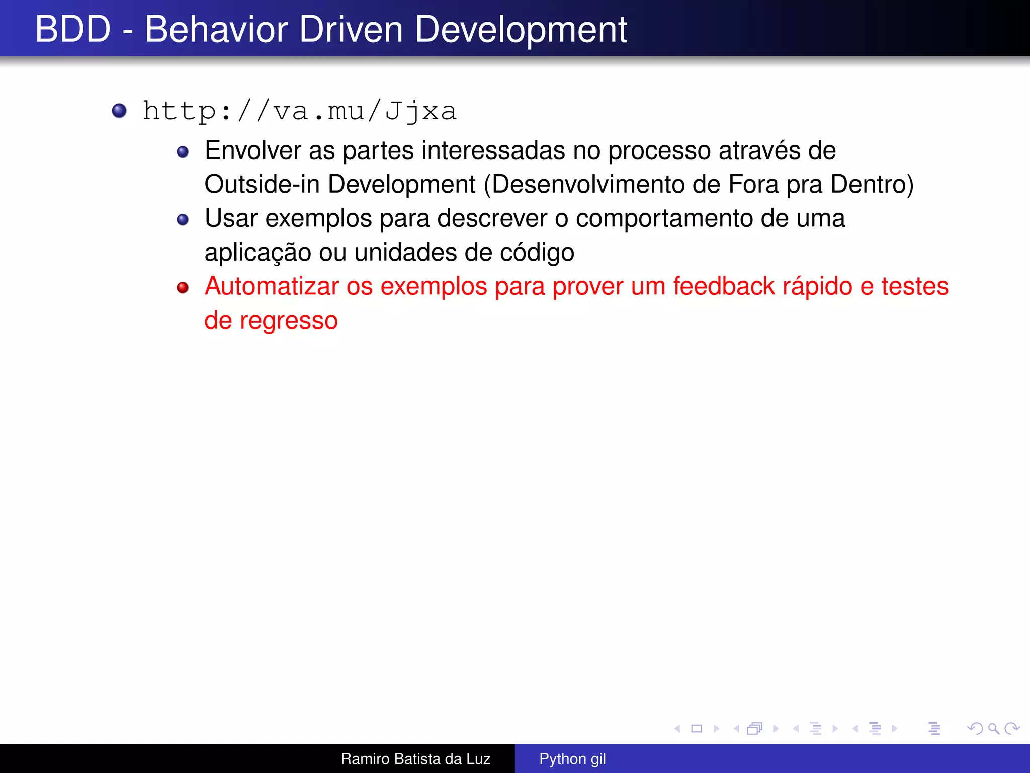 BDD - Behavior Driven Development http://va.mu/Jjxa Envolver as partes interessadas no processo através de Outside-in Development (Desenvolvimento de Fora pra Dentro) Usar exemplos para descrever o comportamento de uma aplicação ou unidades de código Automatizar os exemplos para prover um feedback rápido e testes de regresso Ramiro Batista da Luz Python gil 