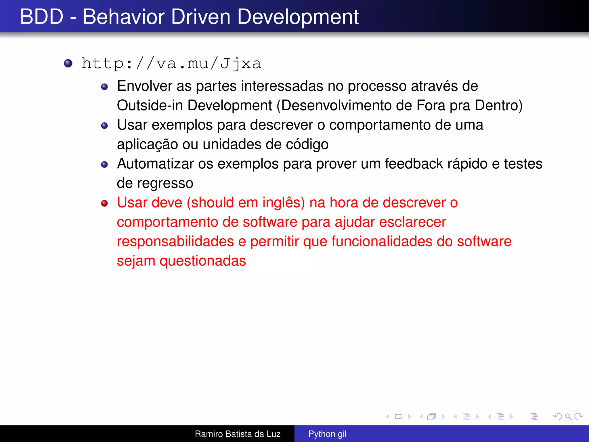 BDD - Behavior Driven Development http://va.mu/Jjxa Envolver as partes interessadas no processo através de Outside-in Development (Desenvolvimento de Fora pra Dentro) Usar exemplos para descrever o comportamento de uma aplicação ou unidades de código Automatizar os exemplos para prover um feedback rápido e testes de regresso Usar deve (should em inglês) na hora de descrever o comportamento de software para ajudar esclarecer responsabilidades e permitir que funcionalidades do software sejam questionadas Ramiro Batista da Luz Python gil 