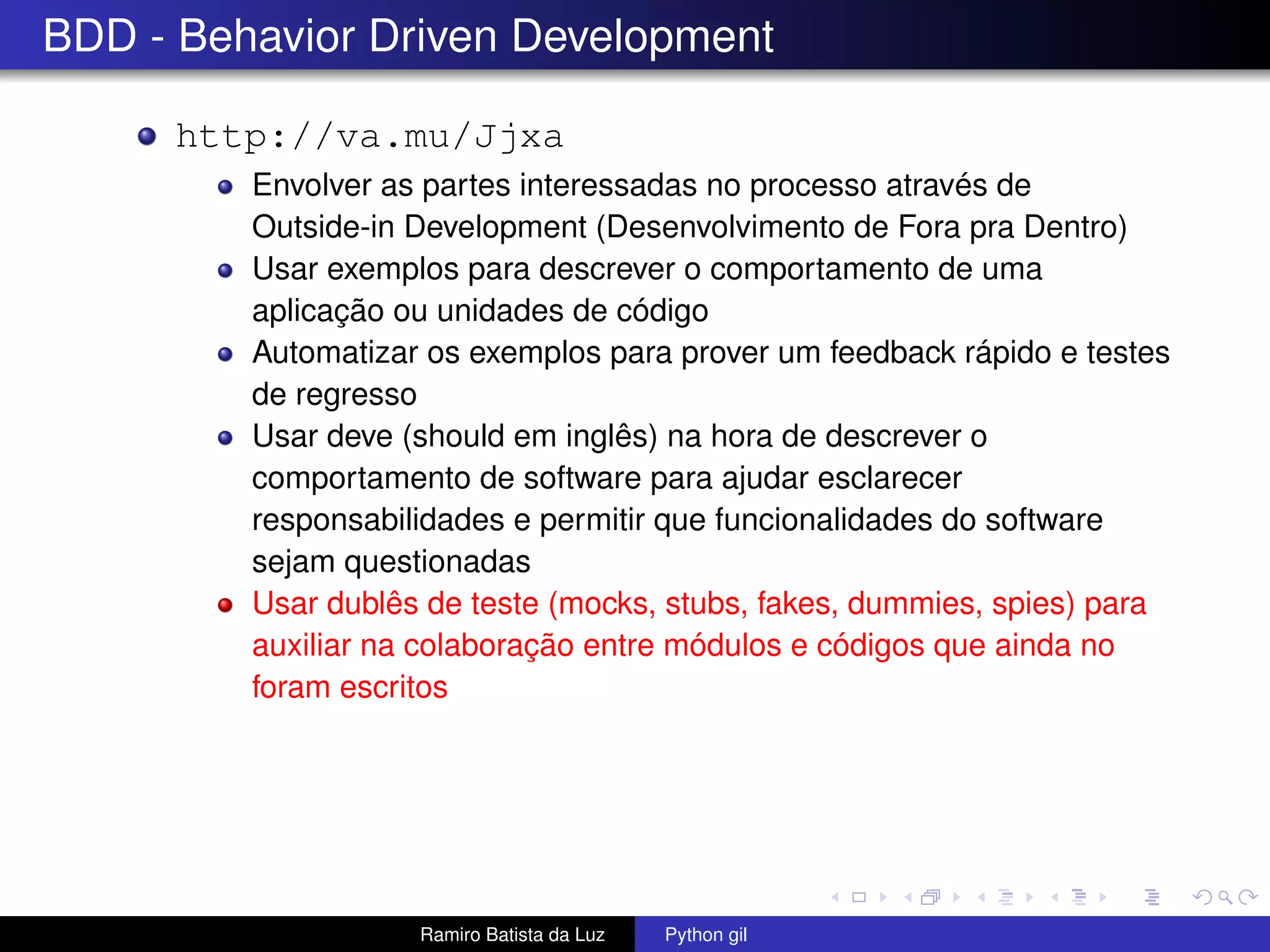 BDD - Behavior Driven Development http://va.mu/Jjxa Envolver as partes interessadas no processo através de Outside-in Development (Desenvolvimento de Fora pra Dentro) Usar exemplos para descrever o comportamento de uma aplicação ou unidades de código Automatizar os exemplos para prover um feedback rápido e testes de regresso Usar deve (should em inglês) na hora de descrever o comportamento de software para ajudar esclarecer responsabilidades e permitir que funcionalidades do software sejam questionadas Usar dublês de teste (mocks, stubs, fakes, dummies, spies) para auxiliar na colaboração entre módulos e códigos que ainda no foram escritos Ramiro Batista da Luz Python gil 