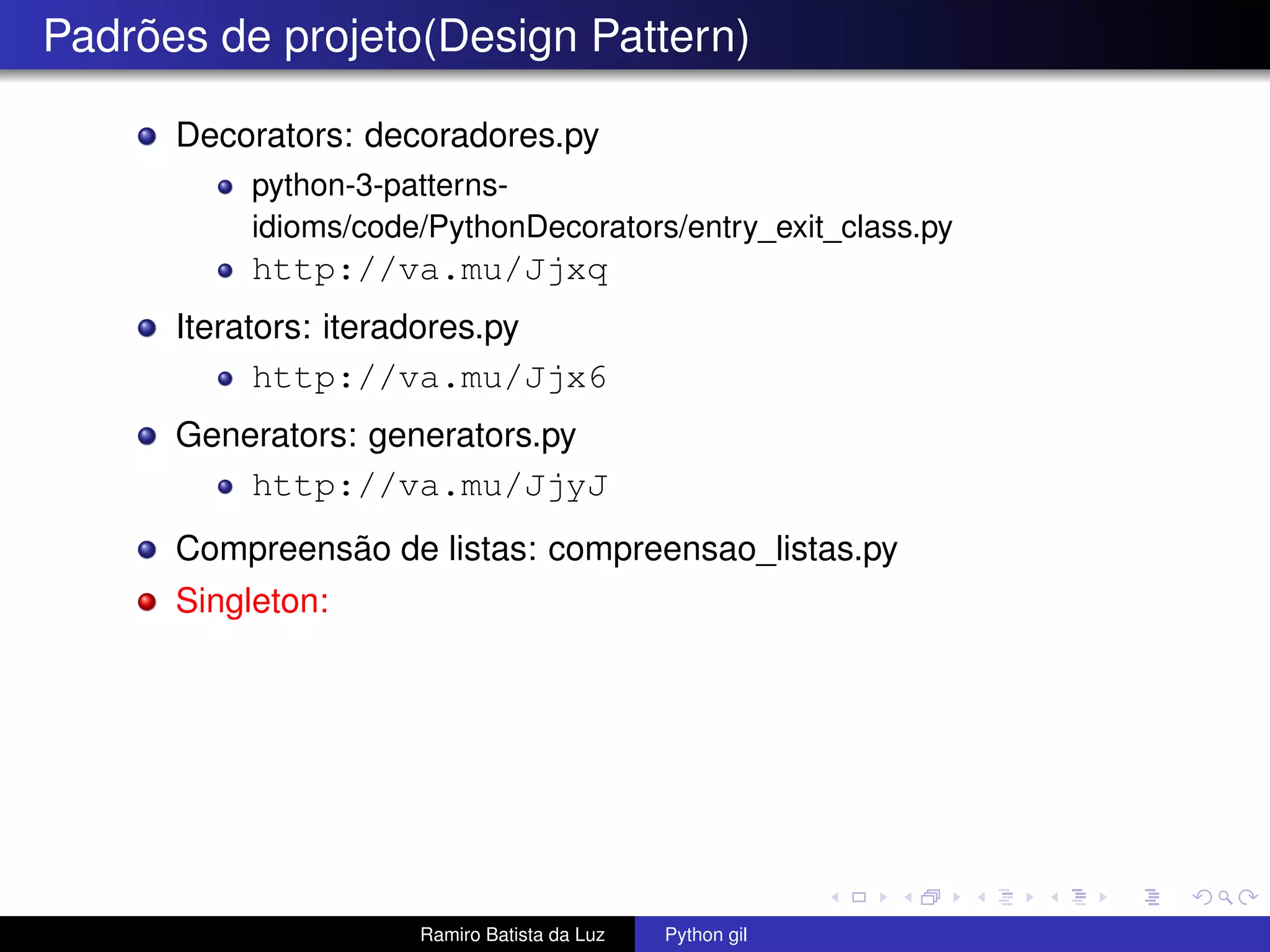 Padrões de projeto(Design Pattern) Decorators: decoradores.py python-3-patterns- idioms/code/PythonDecorators/entry_exit_class.py http://va.mu/Jjxq Iterators: iteradores.py http://va.mu/Jjx6 Generators: generators.py http://va.mu/JjyJ Compreensão de listas: compreensao_listas.py Singleton: Ramiro Batista da Luz Python gil 