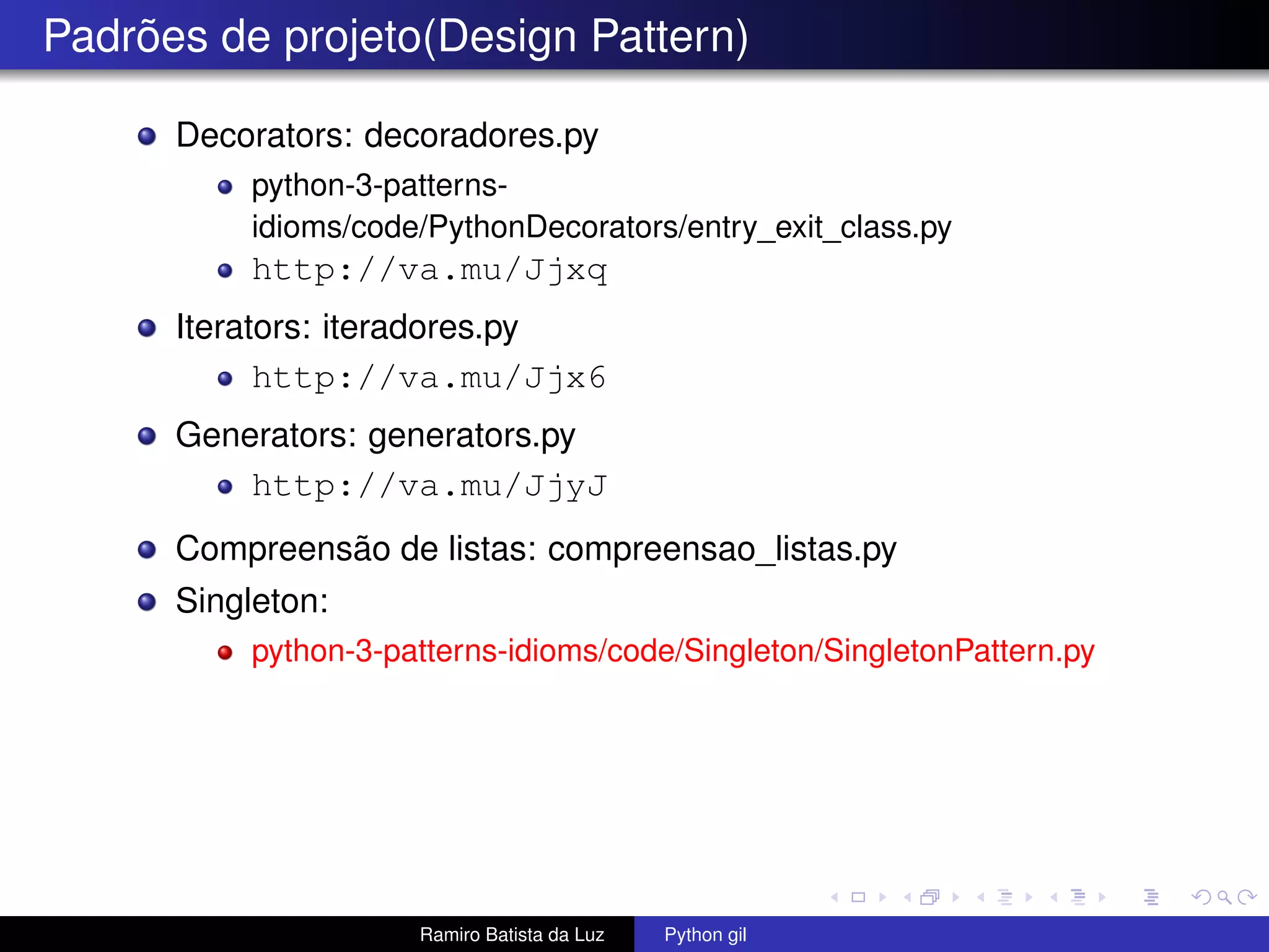 Padrões de projeto(Design Pattern) Decorators: decoradores.py python-3-patterns- idioms/code/PythonDecorators/entry_exit_class.py http://va.mu/Jjxq Iterators: iteradores.py http://va.mu/Jjx6 Generators: generators.py http://va.mu/JjyJ Compreensão de listas: compreensao_listas.py Singleton: python-3-patterns-idioms/code/Singleton/SingletonPattern.py Ramiro Batista da Luz Python gil 