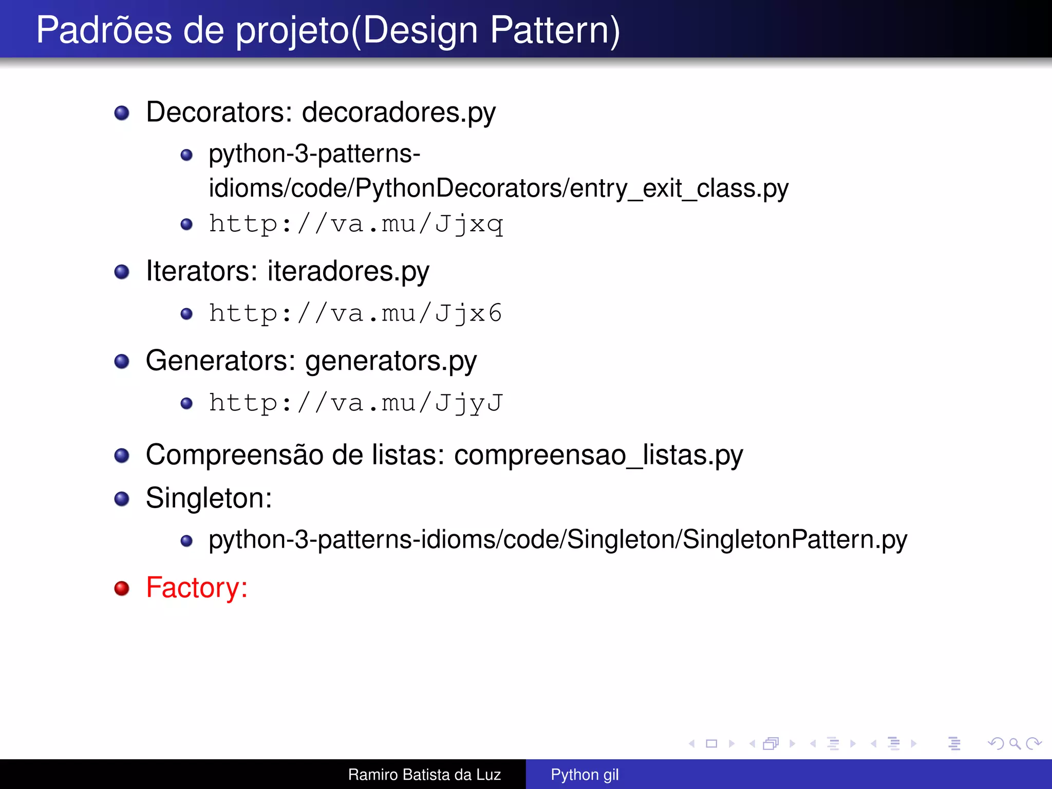Padrões de projeto(Design Pattern) Decorators: decoradores.py python-3-patterns- idioms/code/PythonDecorators/entry_exit_class.py http://va.mu/Jjxq Iterators: iteradores.py http://va.mu/Jjx6 Generators: generators.py http://va.mu/JjyJ Compreensão de listas: compreensao_listas.py Singleton: python-3-patterns-idioms/code/Singleton/SingletonPattern.py Factory: Ramiro Batista da Luz Python gil 